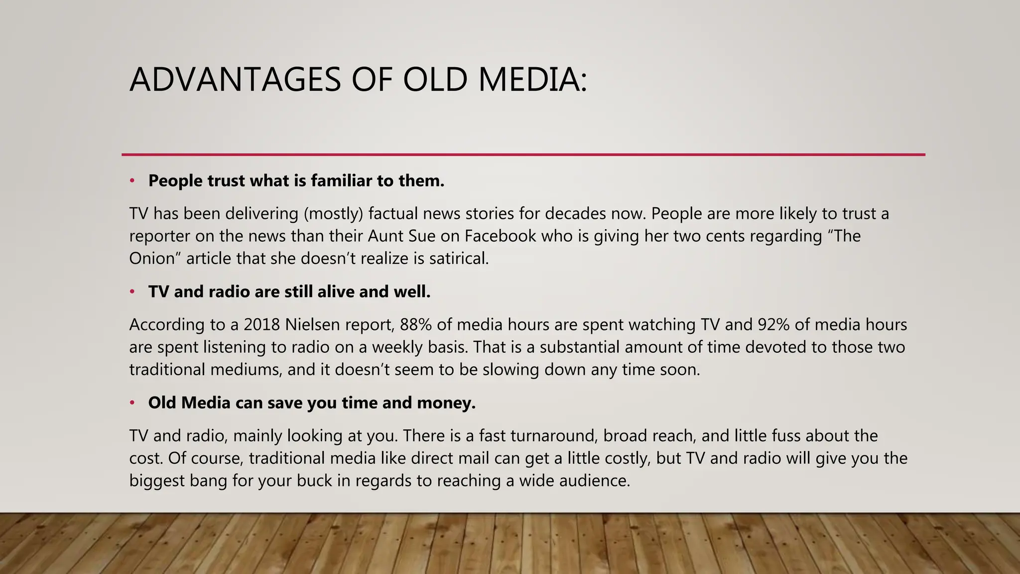 ADVANTAGES OF OLD MEDIA:
• People trust what is familiar to them.
TV has been delivering (mostly) factual news stories for decades now. People are more likely to trust a
reporter on the news than their Aunt Sue on Facebook who is giving her two cents regarding “The
Onion” article that she doesn’t realize is satirical.
• TV and radio are still alive and well.
According to a 2018 Nielsen report, 88% of media hours are spent watching TV and 92% of media hours
are spent listening to radio on a weekly basis. That is a substantial amount of time devoted to those two
traditional mediums, and it doesn’t seem to be slowing down any time soon.
• Old Media can save you time and money.
TV and radio, mainly looking at you. There is a fast turnaround, broad reach, and little fuss about the
cost. Of course, traditional media like direct mail can get a little costly, but TV and radio will give you the
biggest bang for your buck in regards to reaching a wide audience.
 