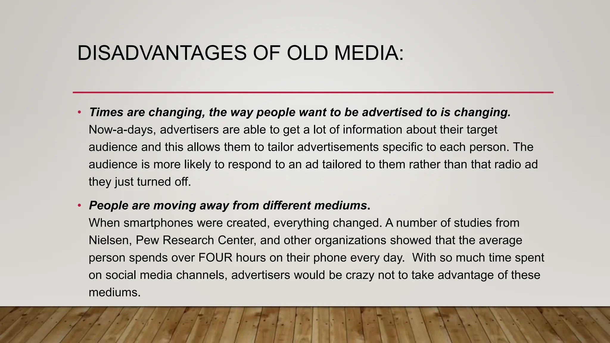 DISADVANTAGES OF OLD MEDIA:
• Times are changing, the way people want to be advertised to is changing.
Now-a-days, advertisers are able to get a lot of information about their target
audience and this allows them to tailor advertisements specific to each person. The
audience is more likely to respond to an ad tailored to them rather than that radio ad
they just turned off.
• People are moving away from different mediums.
When smartphones were created, everything changed. A number of studies from
Nielsen, Pew Research Center, and other organizations showed that the average
person spends over FOUR hours on their phone every day. With so much time spent
on social media channels, advertisers would be crazy not to take advantage of these
mediums.
 