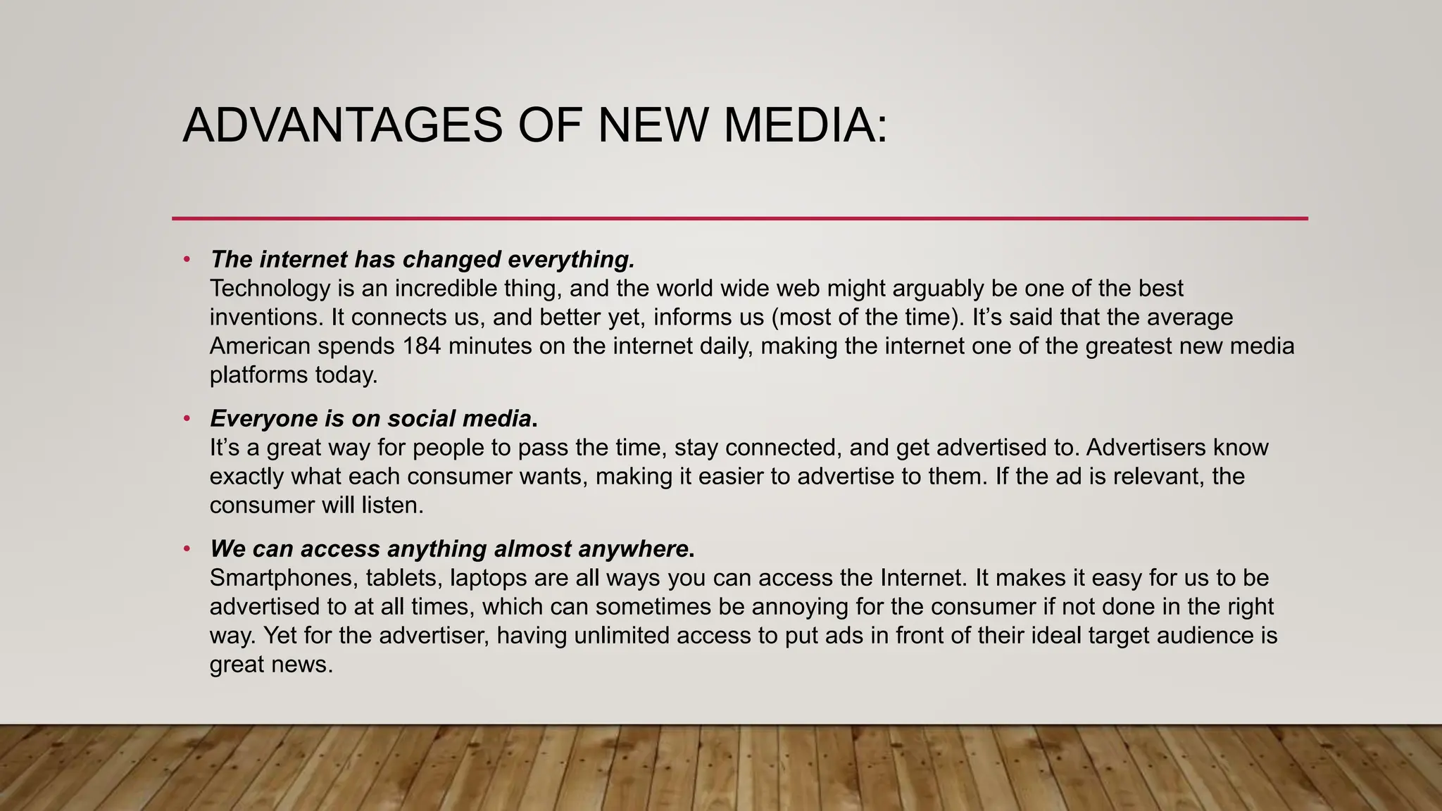 ADVANTAGES OF NEW MEDIA:
• The internet has changed everything.
Technology is an incredible thing, and the world wide web might arguably be one of the best
inventions. It connects us, and better yet, informs us (most of the time). It’s said that the average
American spends 184 minutes on the internet daily, making the internet one of the greatest new media
platforms today.
• Everyone is on social media.
It’s a great way for people to pass the time, stay connected, and get advertised to. Advertisers know
exactly what each consumer wants, making it easier to advertise to them. If the ad is relevant, the
consumer will listen.
• We can access anything almost anywhere.
Smartphones, tablets, laptops are all ways you can access the Internet. It makes it easy for us to be
advertised to at all times, which can sometimes be annoying for the consumer if not done in the right
way. Yet for the advertiser, having unlimited access to put ads in front of their ideal target audience is
great news.
 