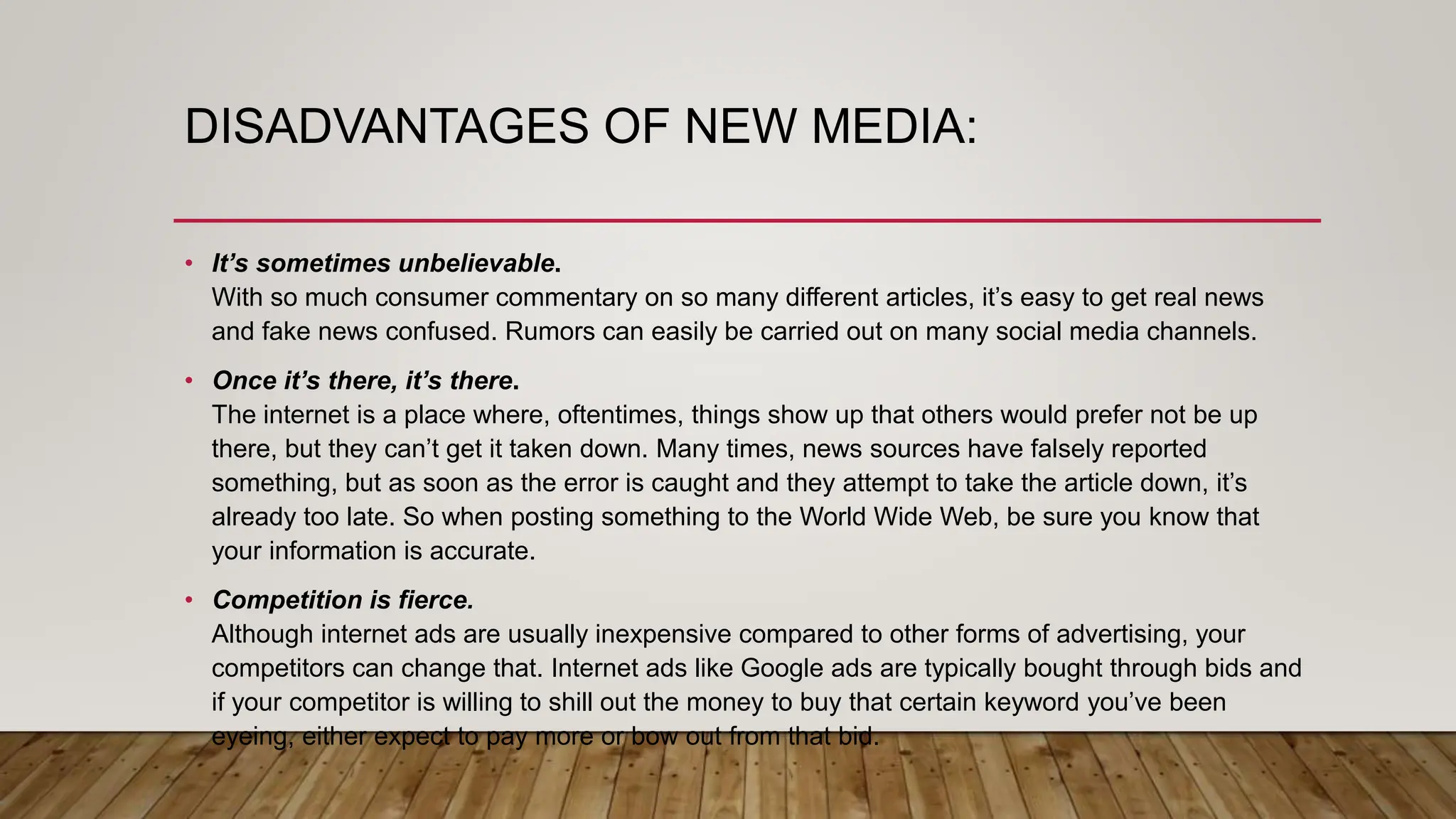 DISADVANTAGES OF NEW MEDIA:
• It’s sometimes unbelievable.
With so much consumer commentary on so many different articles, it’s easy to get real news
and fake news confused. Rumors can easily be carried out on many social media channels.
• Once it’s there, it’s there.
The internet is a place where, oftentimes, things show up that others would prefer not be up
there, but they can’t get it taken down. Many times, news sources have falsely reported
something, but as soon as the error is caught and they attempt to take the article down, it’s
already too late. So when posting something to the World Wide Web, be sure you know that
your information is accurate.
• Competition is fierce.
Although internet ads are usually inexpensive compared to other forms of advertising, your
competitors can change that. Internet ads like Google ads are typically bought through bids and
if your competitor is willing to shill out the money to buy that certain keyword you’ve been
eyeing, either expect to pay more or bow out from that bid.
 