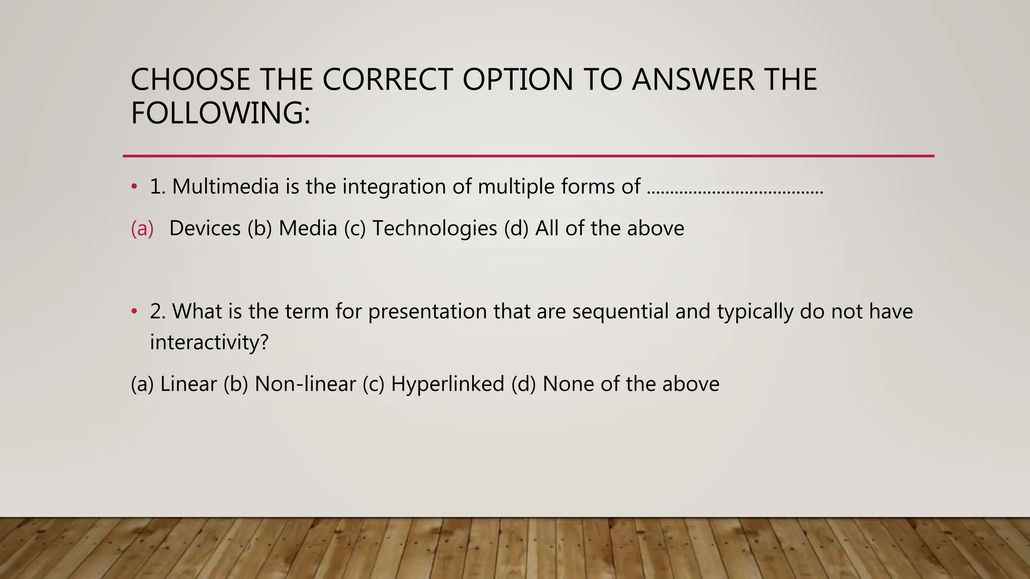 CHOOSE THE CORRECT OPTION TO ANSWER THE
FOLLOWING:
• 1. Multimedia is the integration of multiple forms of ......................................
(a) Devices (b) Media (c) Technologies (d) All of the above
• 2. What is the term for presentation that are sequential and typically do not have
interactivity?
(a) Linear (b) Non-linear (c) Hyperlinked (d) None of the above
 