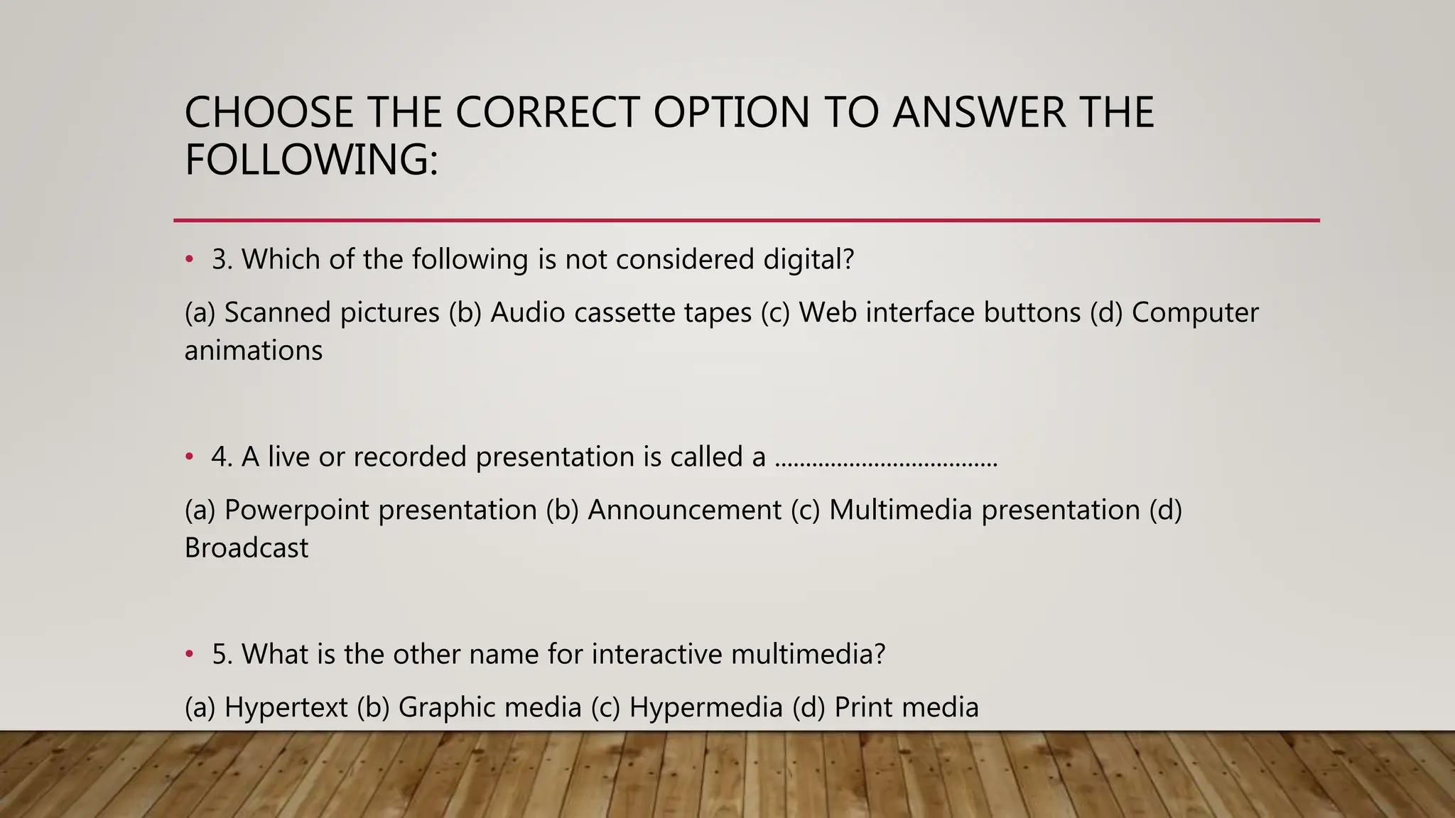 CHOOSE THE CORRECT OPTION TO ANSWER THE
FOLLOWING:
• 3. Which of the following is not considered digital?
(a) Scanned pictures (b) Audio cassette tapes (c) Web interface buttons (d) Computer
animations
• 4. A live or recorded presentation is called a ....................................
(a) Powerpoint presentation (b) Announcement (c) Multimedia presentation (d)
Broadcast
• 5. What is the other name for interactive multimedia?
(a) Hypertext (b) Graphic media (c) Hypermedia (d) Print media
 