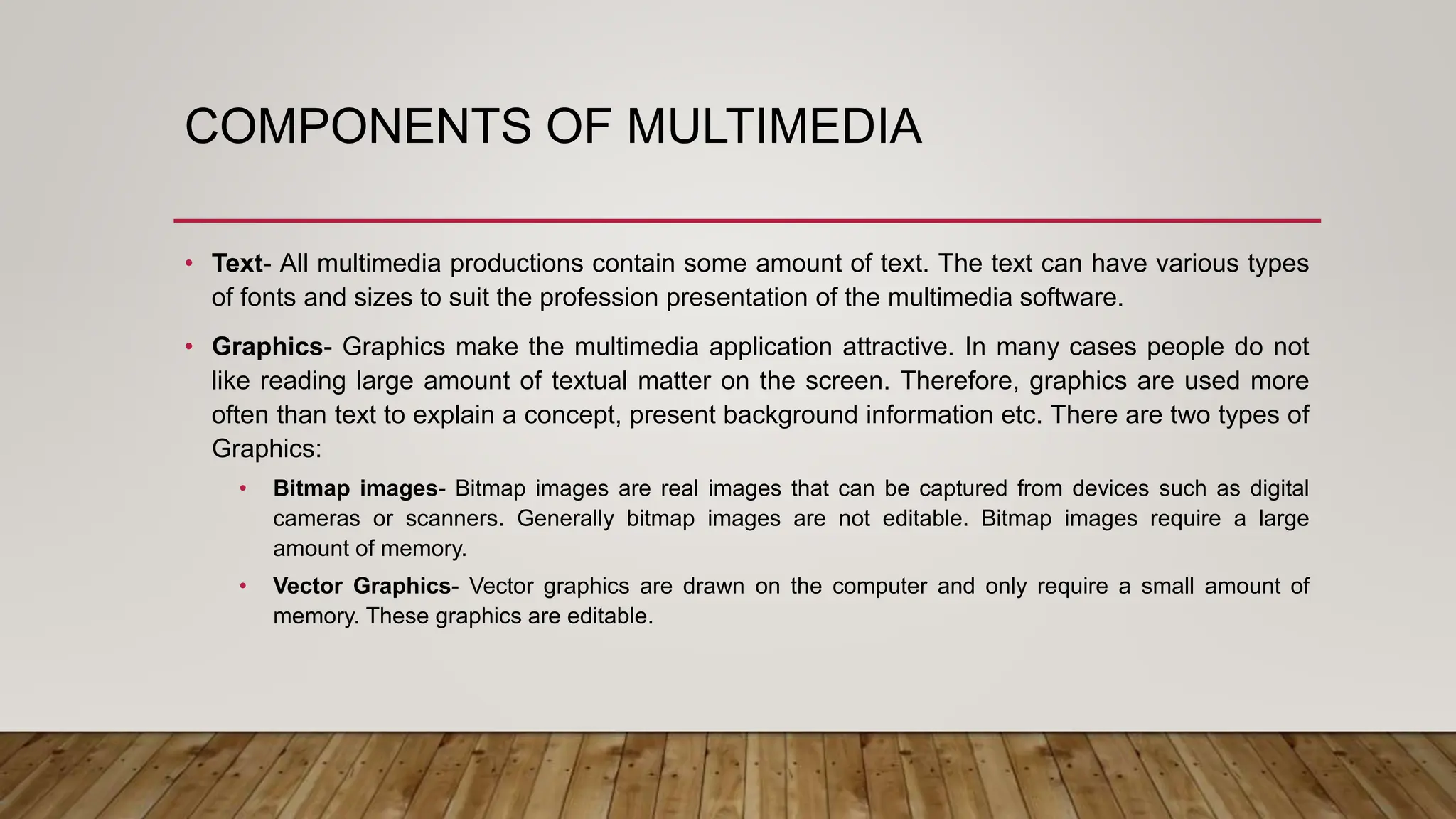 COMPONENTS OF MULTIMEDIA
• Text- All multimedia productions contain some amount of text. The text can have various types
of fonts and sizes to suit the profession presentation of the multimedia software.
• Graphics- Graphics make the multimedia application attractive. In many cases people do not
like reading large amount of textual matter on the screen. Therefore, graphics are used more
often than text to explain a concept, present background information etc. There are two types of
Graphics:
• Bitmap images- Bitmap images are real images that can be captured from devices such as digital
cameras or scanners. Generally bitmap images are not editable. Bitmap images require a large
amount of memory.
• Vector Graphics- Vector graphics are drawn on the computer and only require a small amount of
memory. These graphics are editable.
 
