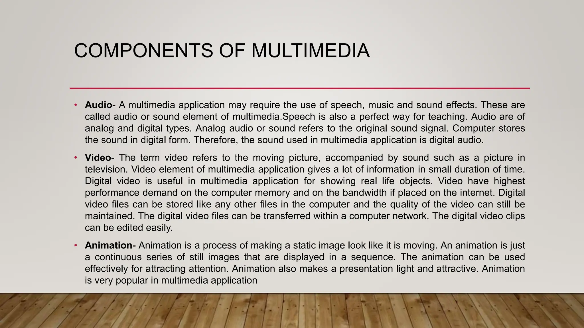 COMPONENTS OF MULTIMEDIA
• Audio- A multimedia application may require the use of speech, music and sound effects. These are
called audio or sound element of multimedia.Speech is also a perfect way for teaching. Audio are of
analog and digital types. Analog audio or sound refers to the original sound signal. Computer stores
the sound in digital form. Therefore, the sound used in multimedia application is digital audio.
• Video- The term video refers to the moving picture, accompanied by sound such as a picture in
television. Video element of multimedia application gives a lot of information in small duration of time.
Digital video is useful in multimedia application for showing real life objects. Video have highest
performance demand on the computer memory and on the bandwidth if placed on the internet. Digital
video files can be stored like any other files in the computer and the quality of the video can still be
maintained. The digital video files can be transferred within a computer network. The digital video clips
can be edited easily.
• Animation- Animation is a process of making a static image look like it is moving. An animation is just
a continuous series of still images that are displayed in a sequence. The animation can be used
effectively for attracting attention. Animation also makes a presentation light and attractive. Animation
is very popular in multimedia application
 
