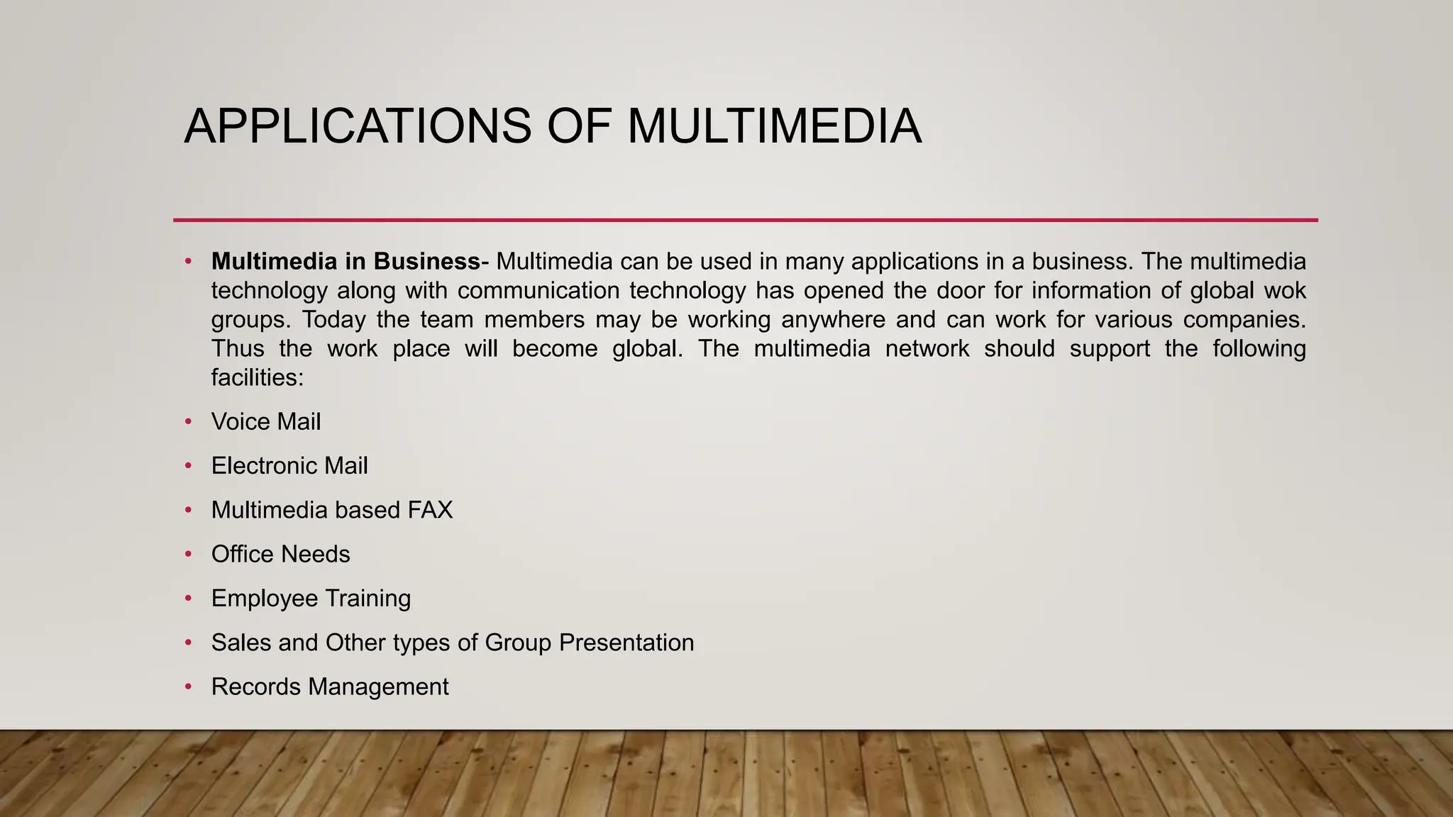 APPLICATIONS OF MULTIMEDIA
• Multimedia in Business- Multimedia can be used in many applications in a business. The multimedia
technology along with communication technology has opened the door for information of global wok
groups. Today the team members may be working anywhere and can work for various companies.
Thus the work place will become global. The multimedia network should support the following
facilities:
• Voice Mail
• Electronic Mail
• Multimedia based FAX
• Office Needs
• Employee Training
• Sales and Other types of Group Presentation
• Records Management
 
