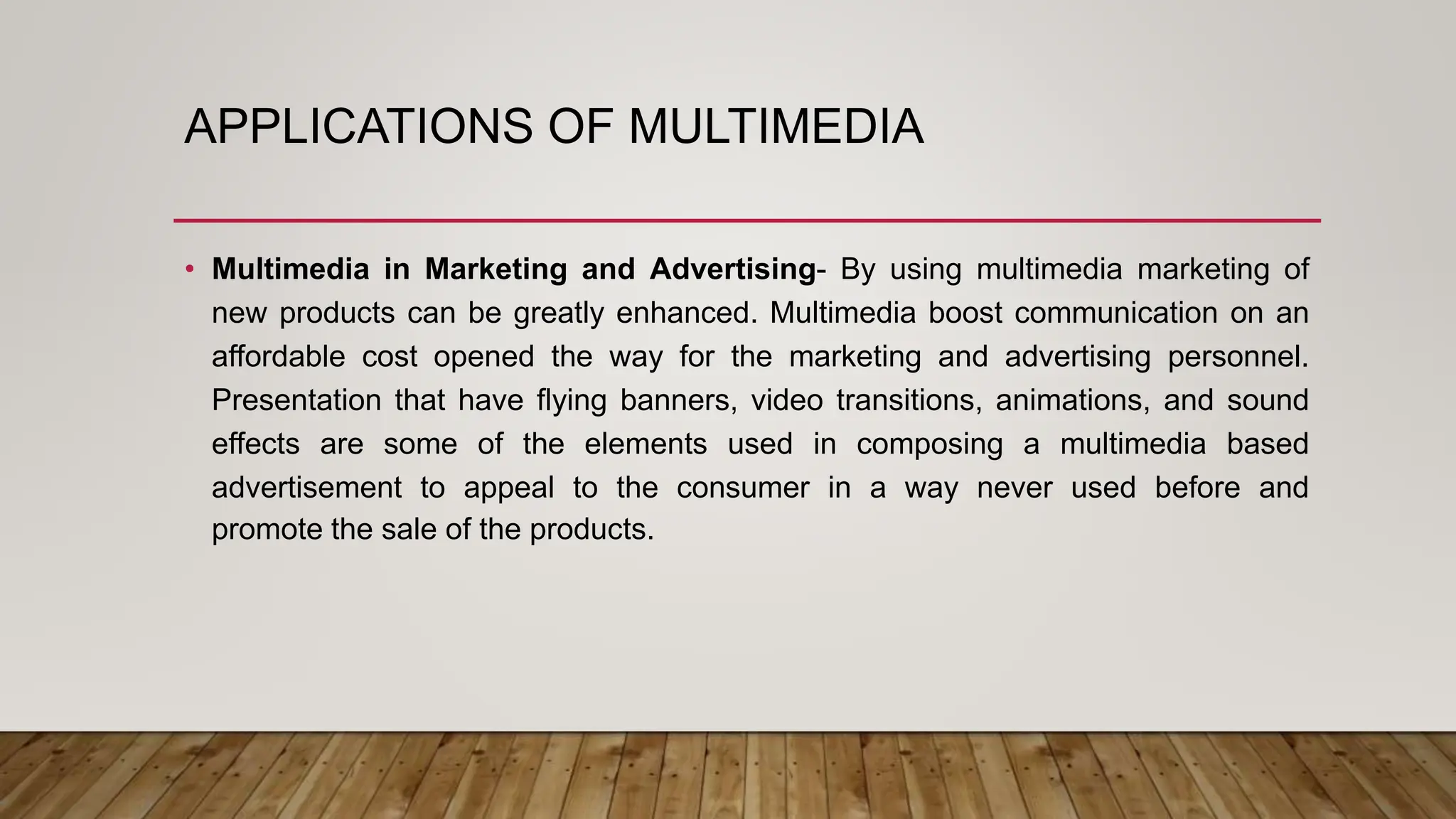 APPLICATIONS OF MULTIMEDIA
• Multimedia in Marketing and Advertising- By using multimedia marketing of
new products can be greatly enhanced. Multimedia boost communication on an
affordable cost opened the way for the marketing and advertising personnel.
Presentation that have flying banners, video transitions, animations, and sound
effects are some of the elements used in composing a multimedia based
advertisement to appeal to the consumer in a way never used before and
promote the sale of the products.
 