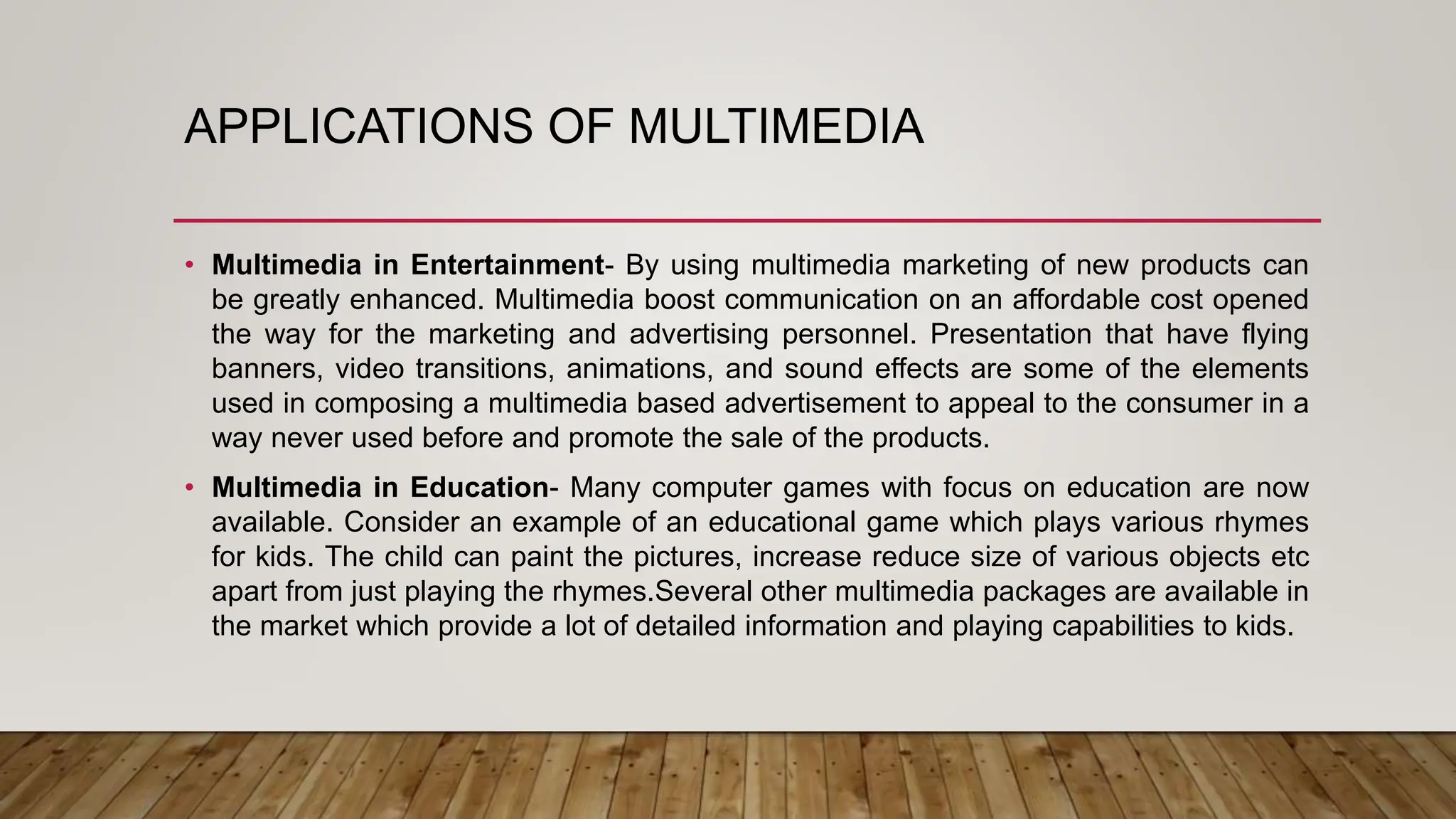 APPLICATIONS OF MULTIMEDIA
• Multimedia in Entertainment- By using multimedia marketing of new products can
be greatly enhanced. Multimedia boost communication on an affordable cost opened
the way for the marketing and advertising personnel. Presentation that have flying
banners, video transitions, animations, and sound effects are some of the elements
used in composing a multimedia based advertisement to appeal to the consumer in a
way never used before and promote the sale of the products.
• Multimedia in Education- Many computer games with focus on education are now
available. Consider an example of an educational game which plays various rhymes
for kids. The child can paint the pictures, increase reduce size of various objects etc
apart from just playing the rhymes.Several other multimedia packages are available in
the market which provide a lot of detailed information and playing capabilities to kids.
 