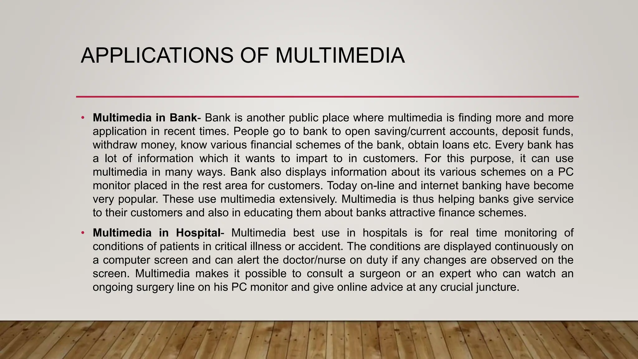 APPLICATIONS OF MULTIMEDIA
• Multimedia in Bank- Bank is another public place where multimedia is finding more and more
application in recent times. People go to bank to open saving/current accounts, deposit funds,
withdraw money, know various financial schemes of the bank, obtain loans etc. Every bank has
a lot of information which it wants to impart to in customers. For this purpose, it can use
multimedia in many ways. Bank also displays information about its various schemes on a PC
monitor placed in the rest area for customers. Today on-line and internet banking have become
very popular. These use multimedia extensively. Multimedia is thus helping banks give service
to their customers and also in educating them about banks attractive finance schemes.
• Multimedia in Hospital- Multimedia best use in hospitals is for real time monitoring of
conditions of patients in critical illness or accident. The conditions are displayed continuously on
a computer screen and can alert the doctor/nurse on duty if any changes are observed on the
screen. Multimedia makes it possible to consult a surgeon or an expert who can watch an
ongoing surgery line on his PC monitor and give online advice at any crucial juncture.
 