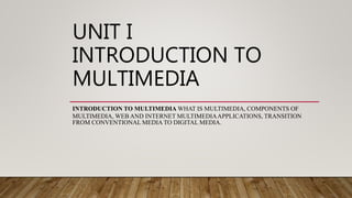 UNIT I
INTRODUCTION TO
MULTIMEDIA
INTRODUCTION TO MULTIMEDIA WHAT IS MULTIMEDIA, COMPONENTS OF
MULTIMEDIA, WEB AND INTERNET MULTIMEDIAAPPLICATIONS, TRANSITION
FROM CONVENTIONAL MEDIA TO DIGITAL MEDIA.
 
