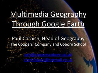 Multimedia Geography
Through Google Earth
Paul Cornish, Head of Geography
The Coopers’ Company and Coborn School

      pch@cooperscoborn.co.uk
      cornishpaul@hotmail.co.uk
 