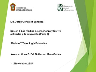 Lic. Jorge González Sánchez
Sesión 6 Los medios de enseñanza y las TIC
aplicadas a la educación (Parte II)
Módulo 7 Tecnología Educativa
Asesor: M. en C. Ed. Guillermo Meza Cortés
11/Noviembre/2015
 