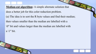 Median-cut algorithm: A simple alternate solution that
does a better job for this color reduction problem.
(a) The idea is to sort the R byte values and find their median;
then values smaller than the median are labelled with a
0" bit and values larger than the median are labelled with
a 1" bit.
 