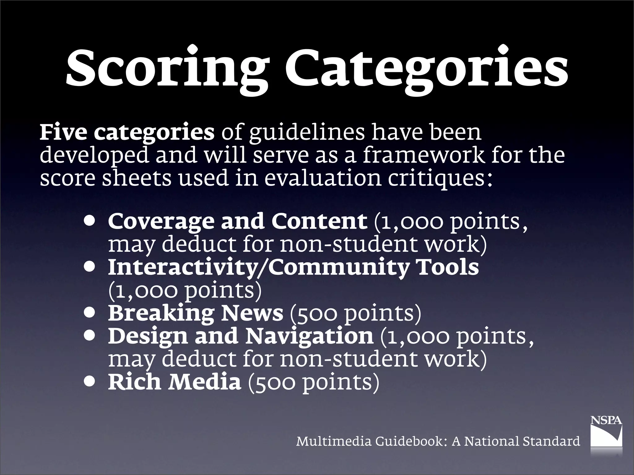 Scoring Categories
Five categories of guidelines have been
developed and will serve as a framework for the
score sheets used in evaluation critiques:

   • Coverage and Content (1,000 points,
     may deduct for non-student work)
   • Interactivity/Community Tools
     (1,000 points)
   • Breaking News (500 points) points,
   • Design and for non-student work)
     may deduct
                 Navigation (1,000

   • Rich Media (500 points)
                      Multimedia Guidebook: A National Standard
 