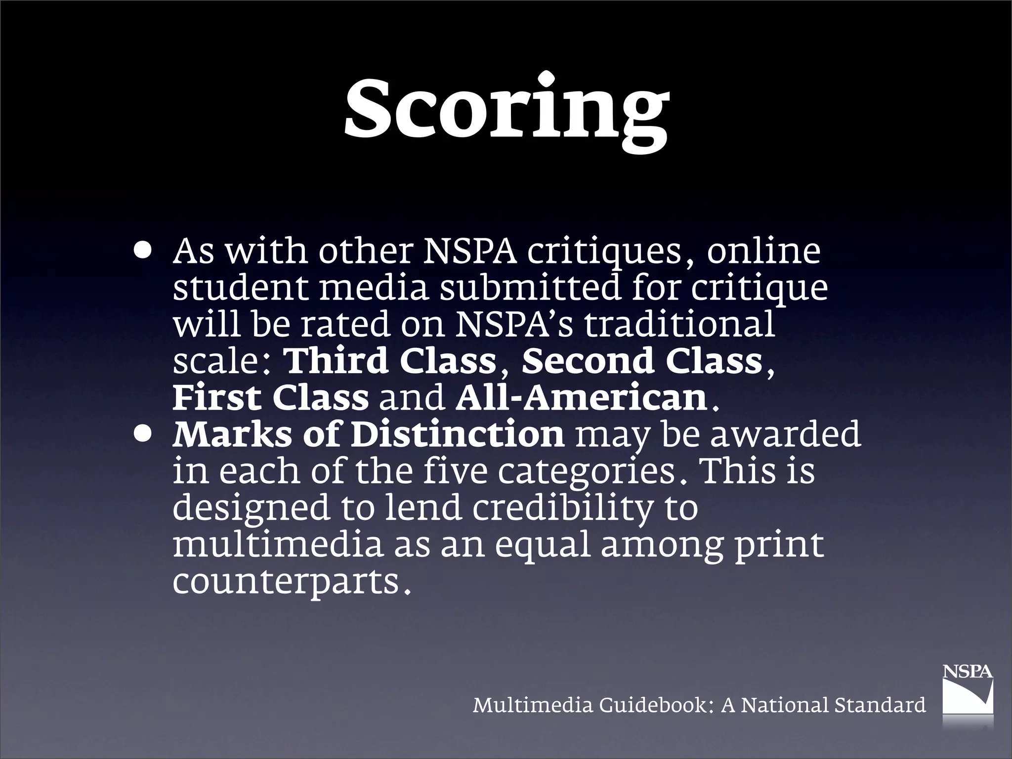 Scoring
• As with other NSPA critiques,critique
  student media submitted for
                                online

    will be rated on NSPA’s traditional
    scale: Third Class, Second Class,
    First Class and All-American.
•   Marks of Distinction may be awarded
    in each of the five categories. This is
    designed to lend credibility to
    multimedia as an equal among print
    counterparts.


                    Multimedia Guidebook: A National Standard
 