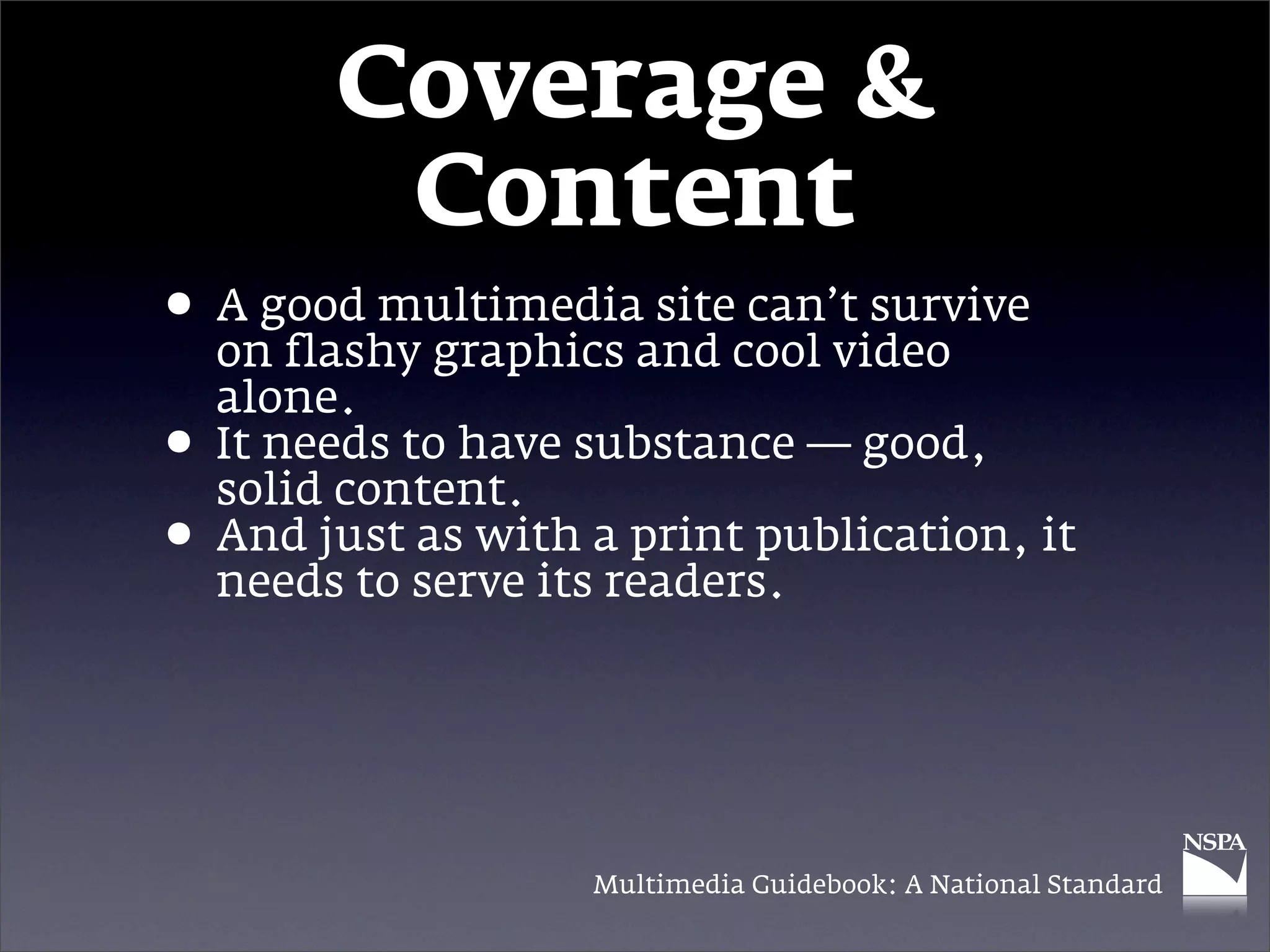 Coverage &
          Content
• A good multimediaand cool video
  on flashy graphics
                     site can’t survive

    alone.
•   It needs to have substance — good,
    solid content.
•   And just as with a print publication, it
    needs to serve its readers.




                     Multimedia Guidebook: A National Standard
 