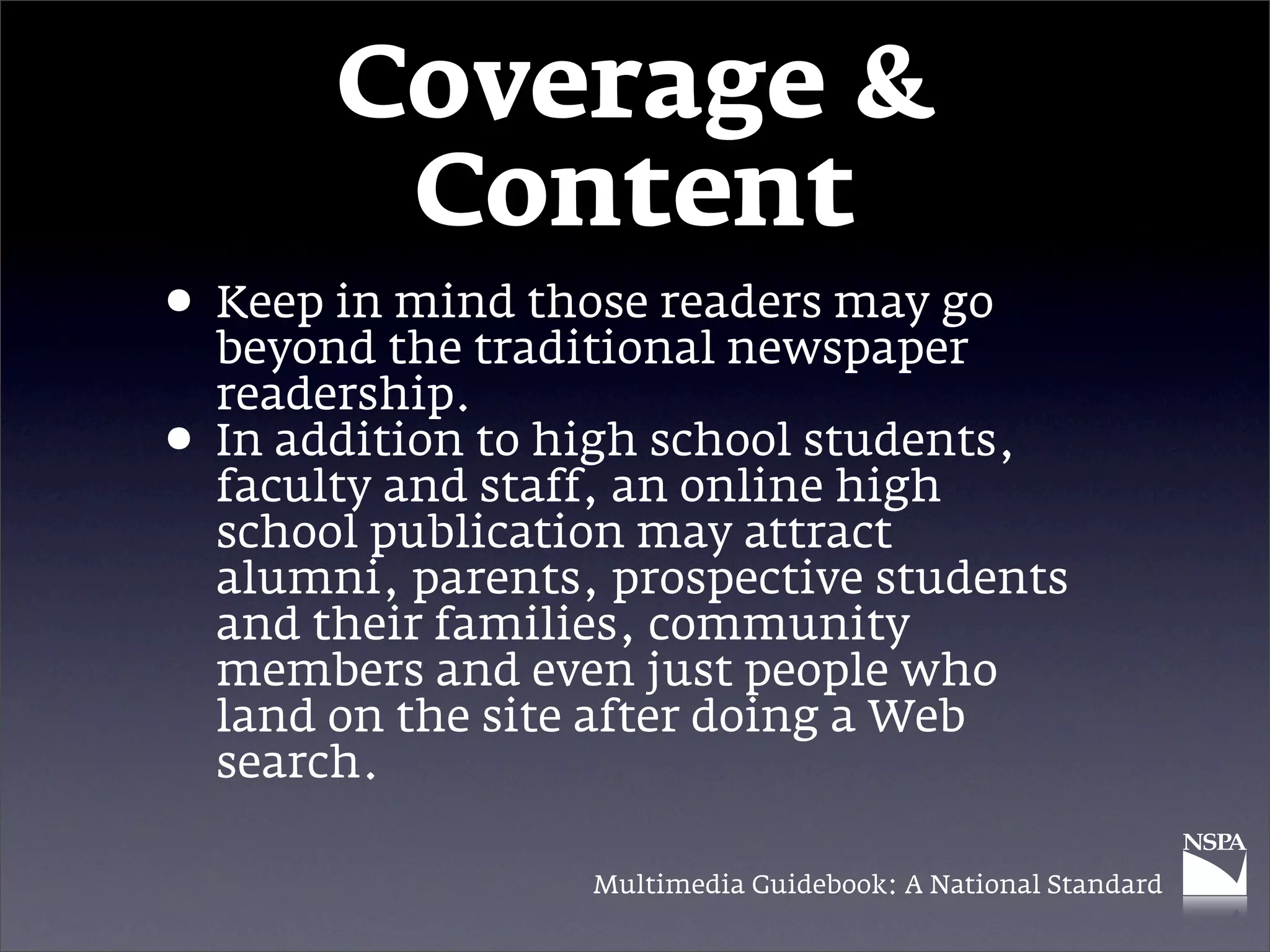 Coverage &
          Content
• Keep in the traditional newspaper
  beyond
          mind those readers may go

    readership.
•   In addition to high school students,
    faculty and staff, an online high
    school publication may attract
    alumni, parents, prospective students
    and their families, community
    members and even just people who
    land on the site after doing a Web
    search.

                    Multimedia Guidebook: A National Standard
 