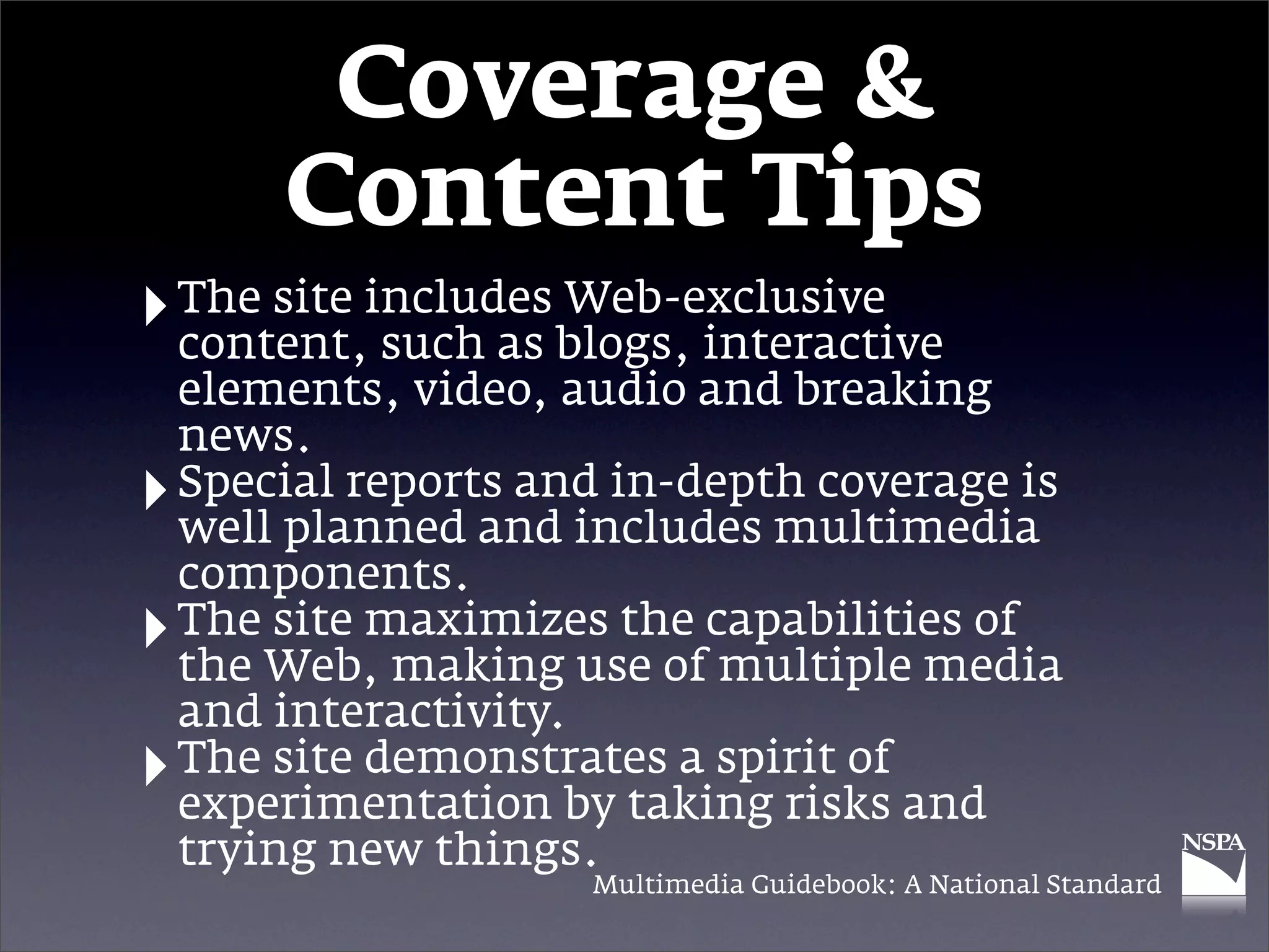 Coverage &
        Content Tips
‣ The site includes blogs, interactive
  content, such as
                    Web-exclusive

    elements, video, audio and breaking
    news.
‣   Special reports and in-depth coverage is
    well planned and includes multimedia
    components.
‣   The site maximizes the capabilities of
    the Web, making use of multiple media
    and interactivity.
‣   The site demonstrates a spirit of
    experimentation by taking risks and
    trying new things.
                      Multimedia Guidebook: A National Standard
 