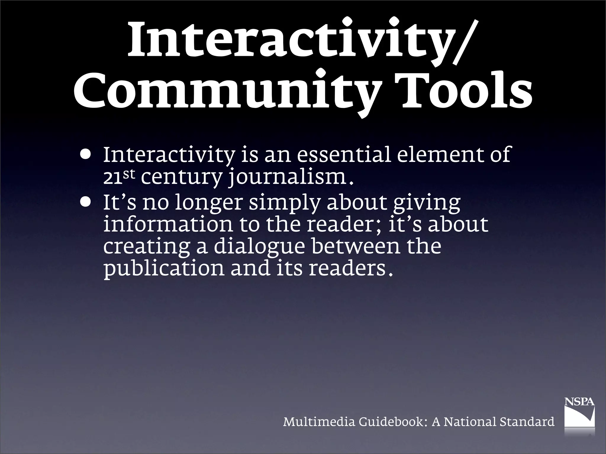 Interactivity/
Community Tools
• Interactivity is an essential element of
    st
  21 century journalism.
• It’s no longerto the reader; it’s about
  information
                 simply about giving

  creating a dialogue between the
  publication and its readers.




                   Multimedia Guidebook: A National Standard
 