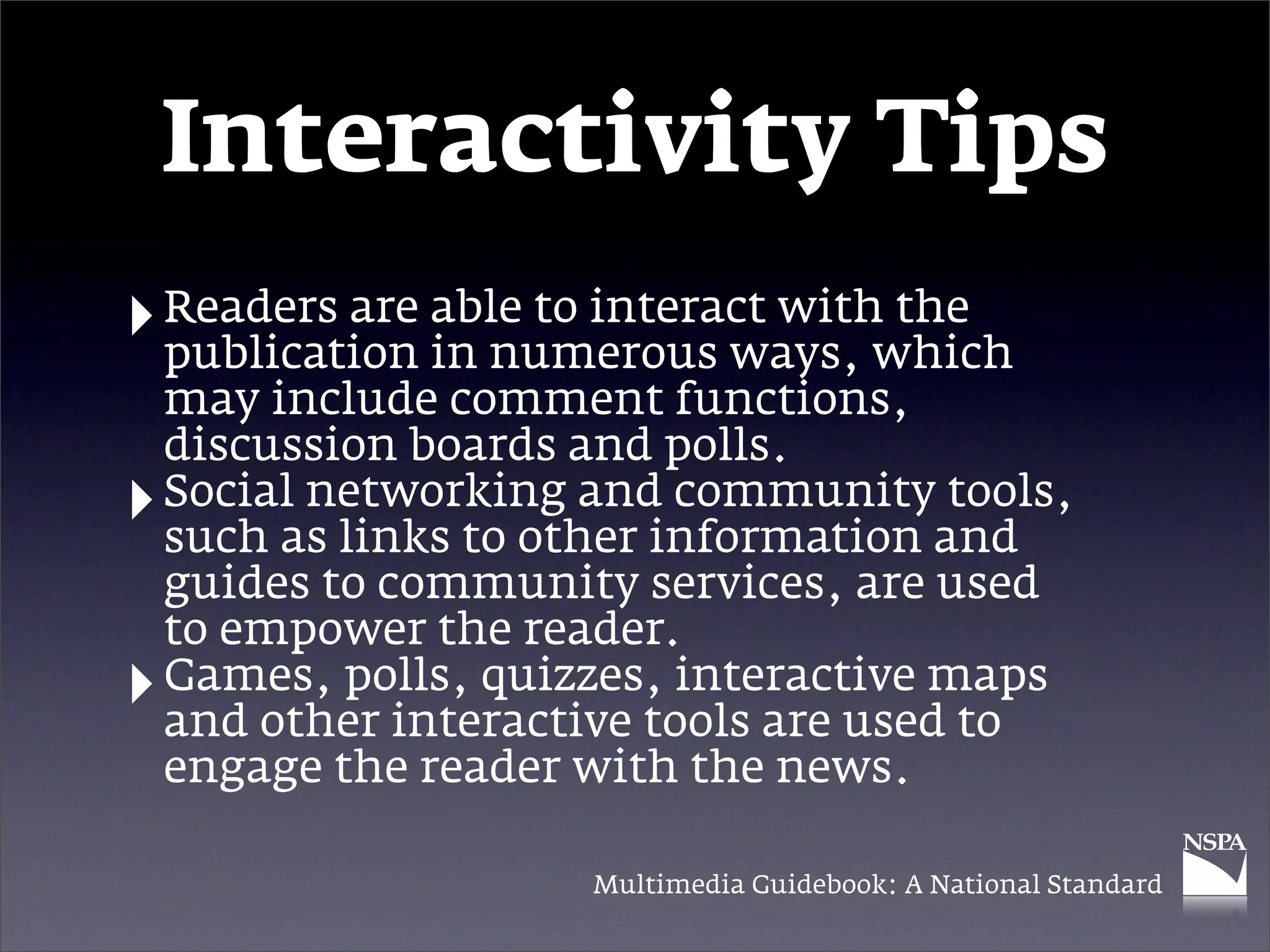 Interactivity Tips
‣ Readers are able to interact withwhich
  publication in numerous ways,
                                    the

    may include comment functions,
    discussion boards and polls.
‣   Social networking and community tools,
    such as links to other information and
    guides to community services, are used
    to empower the reader.
‣   Games, polls, quizzes, interactive maps
    and other interactive tools are used to
    engage the reader with the news.

                      Multimedia Guidebook: A National Standard
 