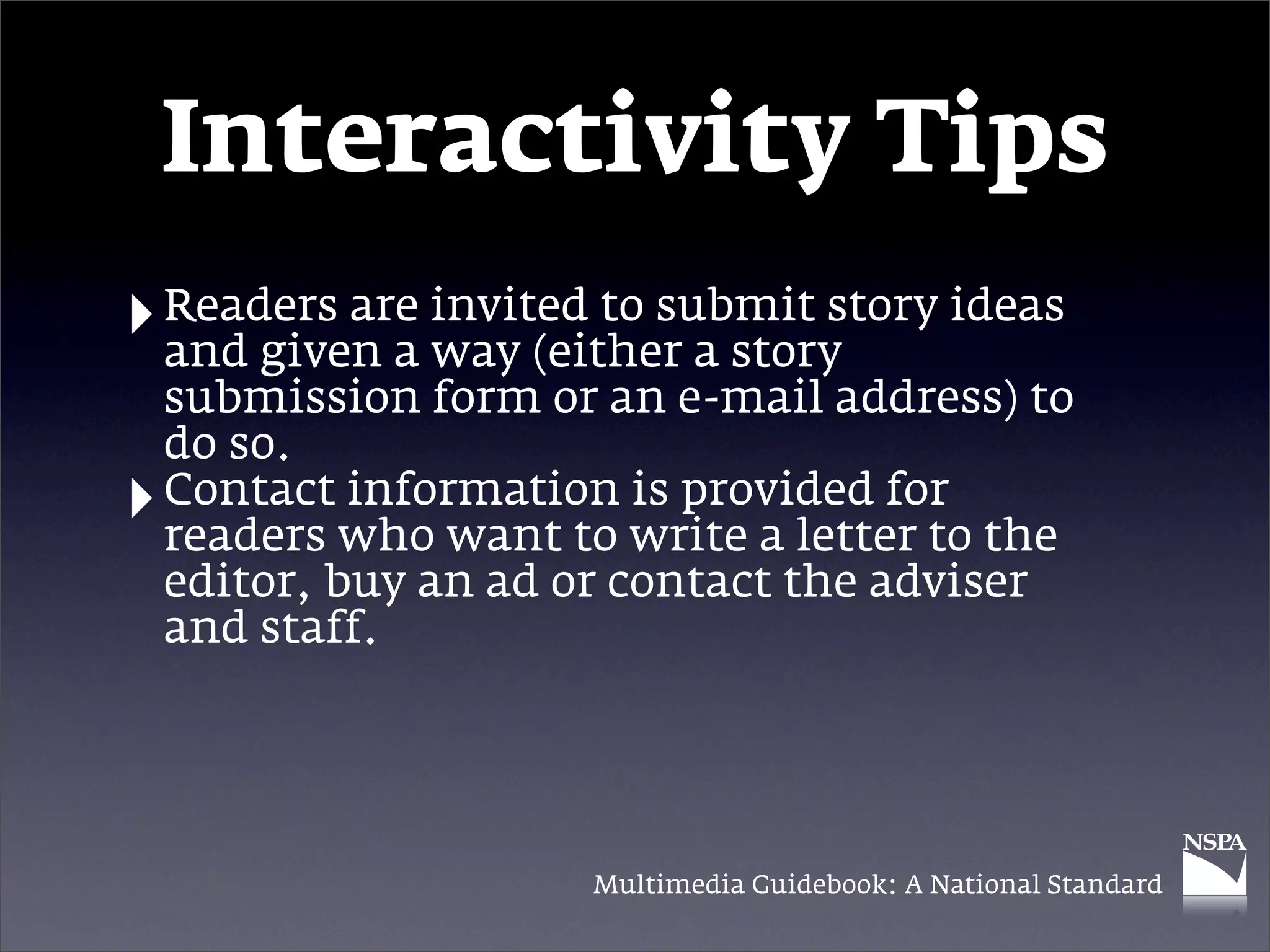 Interactivity Tips
‣ Readers are invited to submit story ideas
  and given a way (either a story
    submission form or an e-mail address) to
    do so.
‣   Contact information is provided for
    readers who want to write a letter to the
    editor, buy an ad or contact the adviser
    and staff.




                       Multimedia Guidebook: A National Standard
 