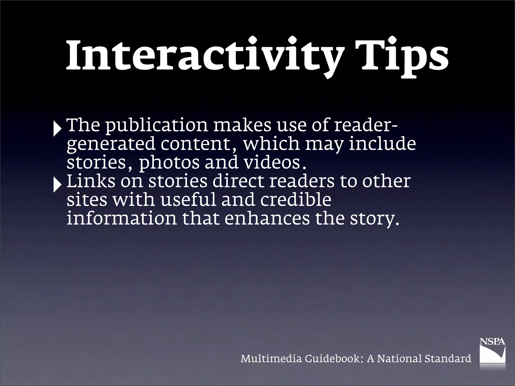 Interactivity Tips
‣ The publication makes usemay include
  generated content, which
                           of reader-

    stories, photos and videos.
‣   Links on stories direct readers to other
    sites with useful and credible
    information that enhances the story.




                        Multimedia Guidebook: A National Standard
 