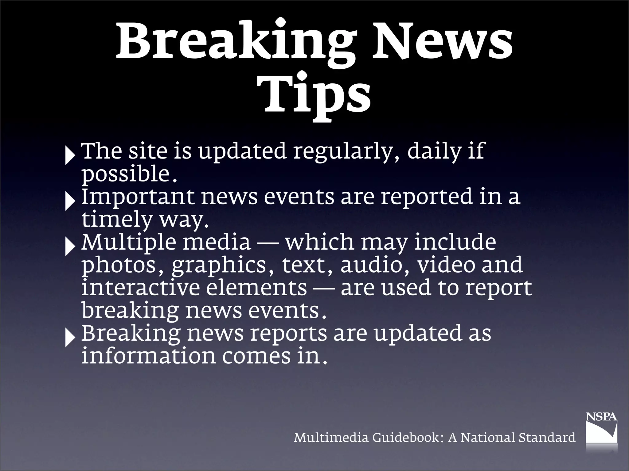 Breaking News
            Tips
‣ The site is updated regularly, daily if
  possible.
‣ Important news events are reported in a
  timely way.
‣ Multiplegraphics, text, audio, include
  photos,
            media — which may
                                  video and
    interactive elements — are used to report
    breaking news events.
‣   Breaking news reports are updated as
    information comes in.


                       Multimedia Guidebook: A National Standard
 