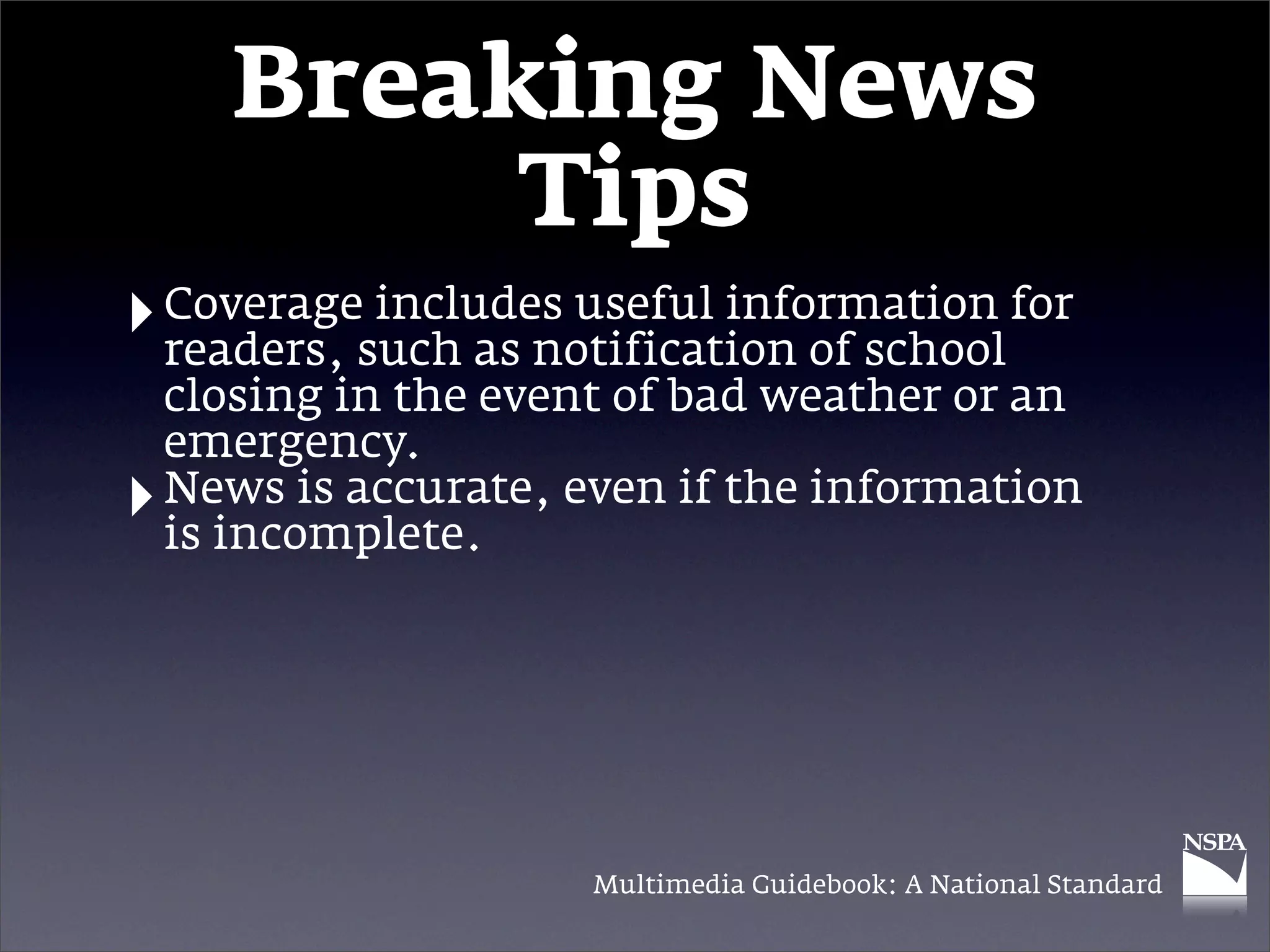 Breaking News
            Tips
‣ Coveragesuch as notification of school for
  readers,
           includes useful information

    closing in the event of bad weather or an
    emergency.
‣   News is accurate, even if the information
    is incomplete.




                       Multimedia Guidebook: A National Standard
 