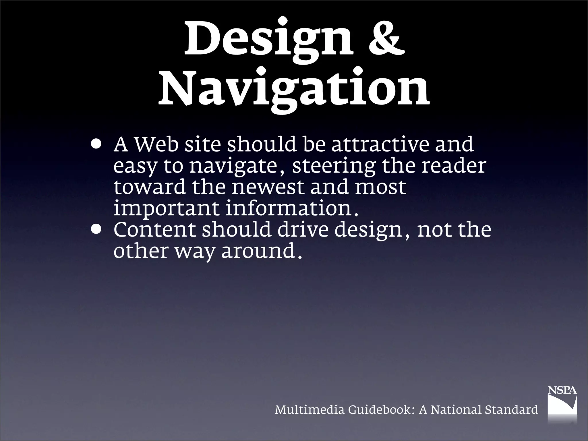 Design &
        Navigation
• A Web site shouldsteering the reader
  easy to navigate,
                    be attractive and

    toward the newest and most
    important information.
•   Content should drive design, not the
    other way around.




                   Multimedia Guidebook: A National Standard
 