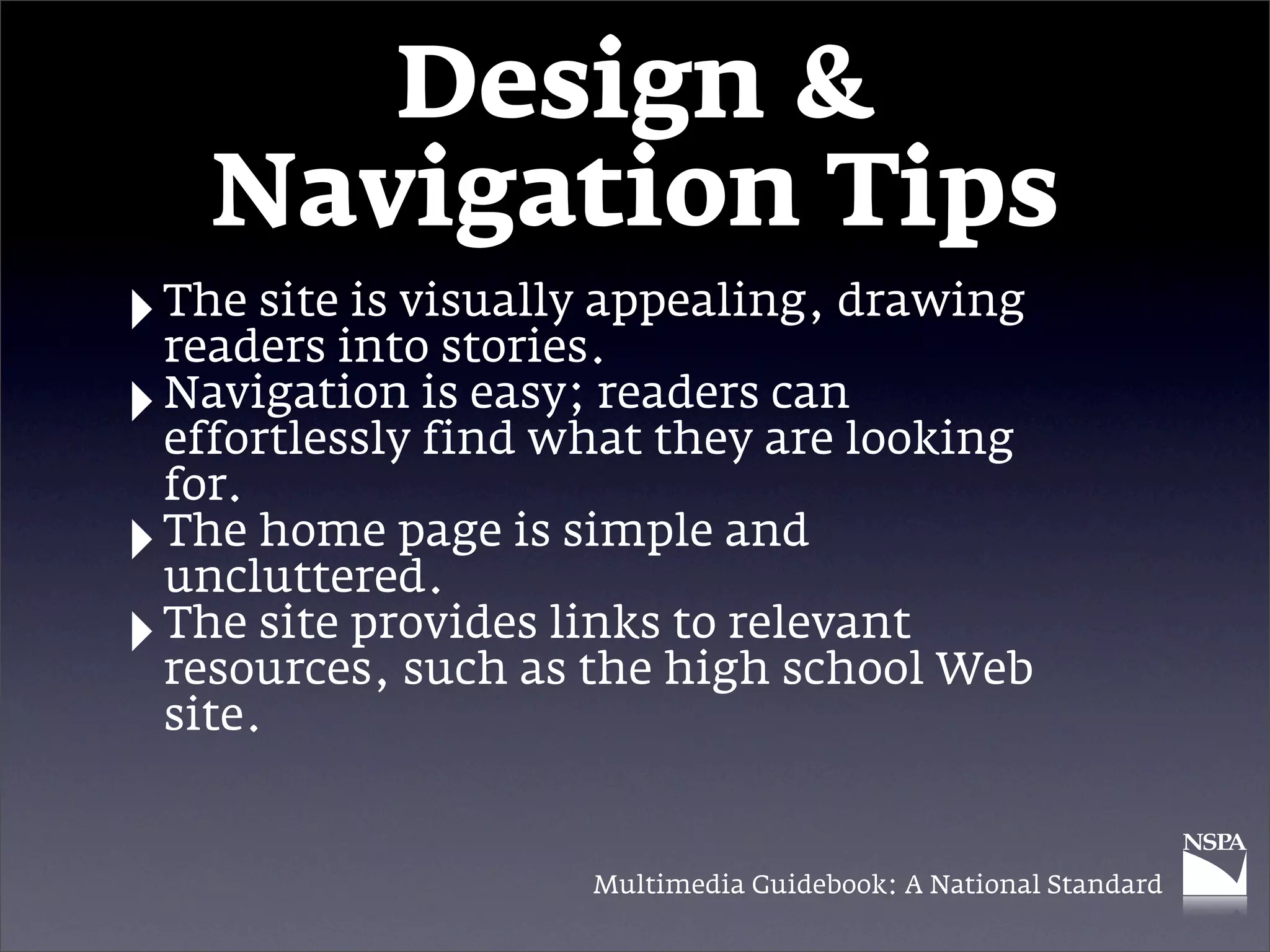 Design &
      Navigation Tips
‣ The siteinto stories.
  readers
           is visually appealing, drawing

‣ Navigation is easy; readers are looking
  effortlessly find what they
                               can

    for.
‣   The home page is simple and
    uncluttered.
‣   The site provides links to relevant
    resources, such as the high school Web
    site.


                      Multimedia Guidebook: A National Standard
 