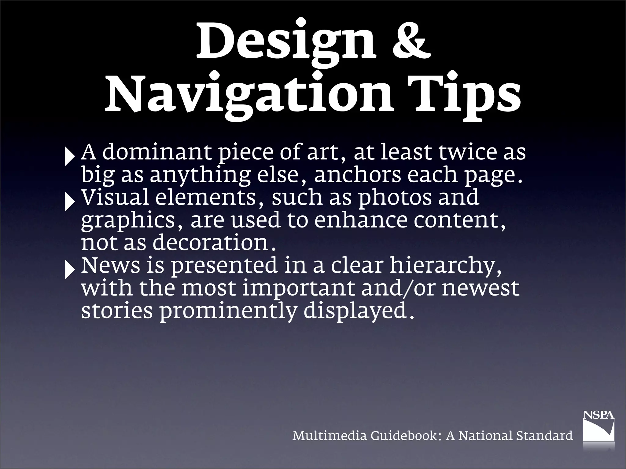 Design &
      Navigation Tips
‣ A dominant piece of art, at least twice as
  big as anything else, anchors each page.
‣ Visual elements, such as photos and
  graphics, are used to enhance content,
    not as decoration.
‣   News is presented in a clear hierarchy,
    with the most important and/or newest
    stories prominently displayed.




                      Multimedia Guidebook: A National Standard
 