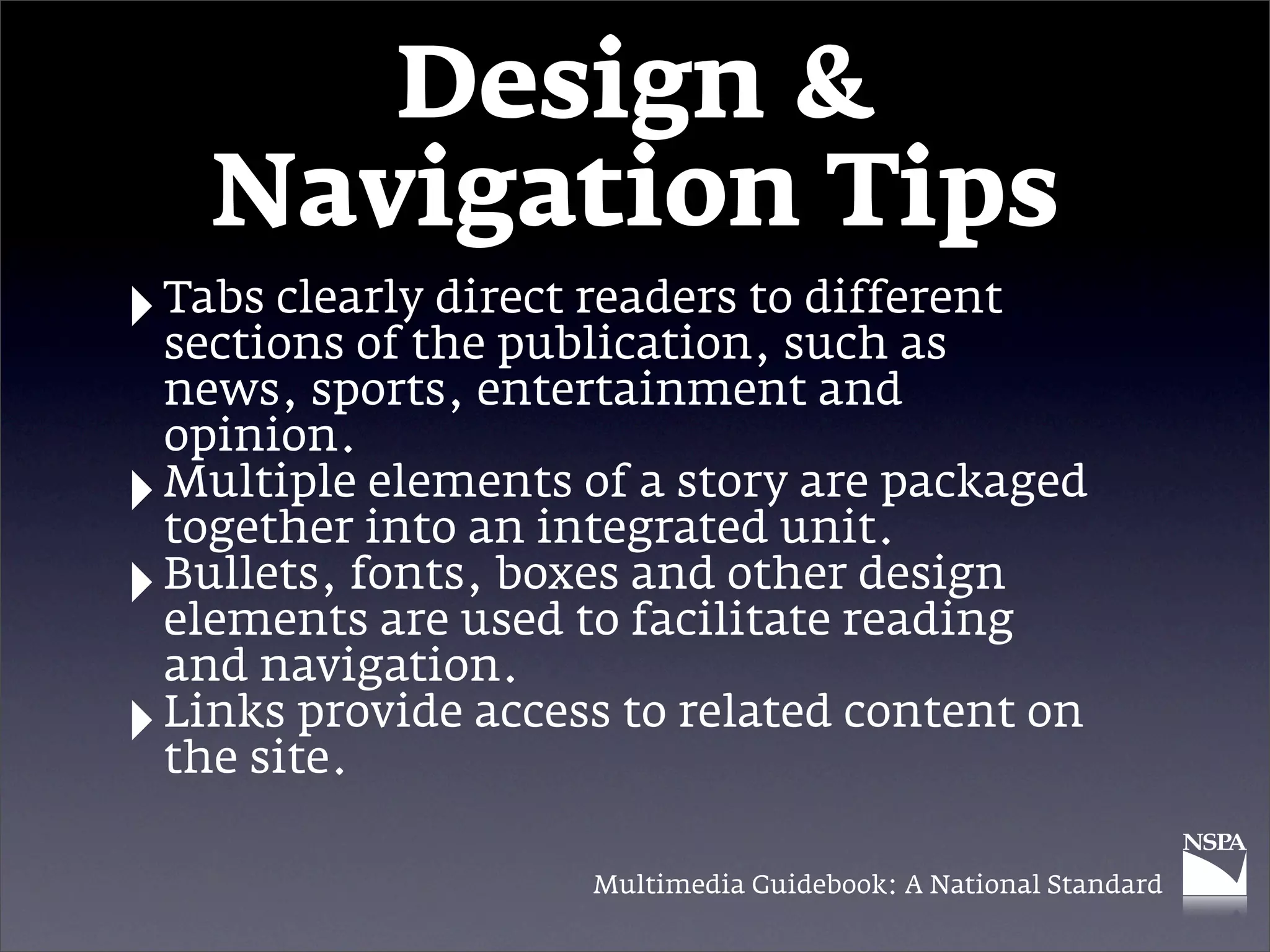Design &
      Navigation Tips
‣ Tabs clearlythe publication, such as
  sections of
               direct readers to different

    news, sports, entertainment and
    opinion.
‣   Multiple elements of a story are packaged
    together into an integrated unit.
‣   Bullets, fonts, boxes and other design
    elements are used to facilitate reading
    and navigation.
‣   Links provide access to related content on
    the site.

                       Multimedia Guidebook: A National Standard
 