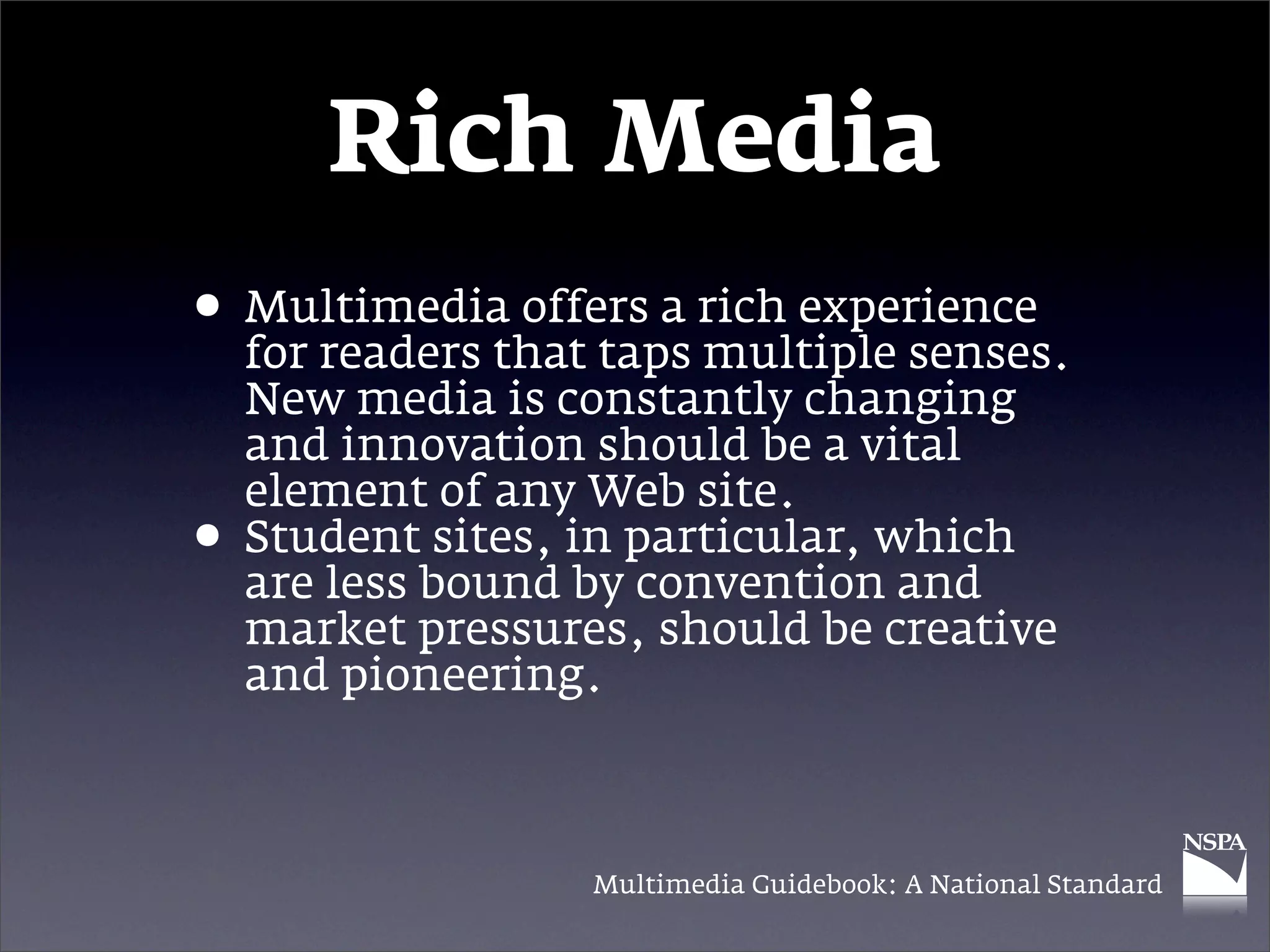 Rich Media
• Multimedia offers a rich experience
  for readers that taps multiple senses.
    New media is constantly changing
    and innovation should be a vital
    element of any Web site.
•   Student sites, in particular, which
    are less bound by convention and
    market pressures, should be creative
    and pioneering.



                   Multimedia Guidebook: A National Standard
 