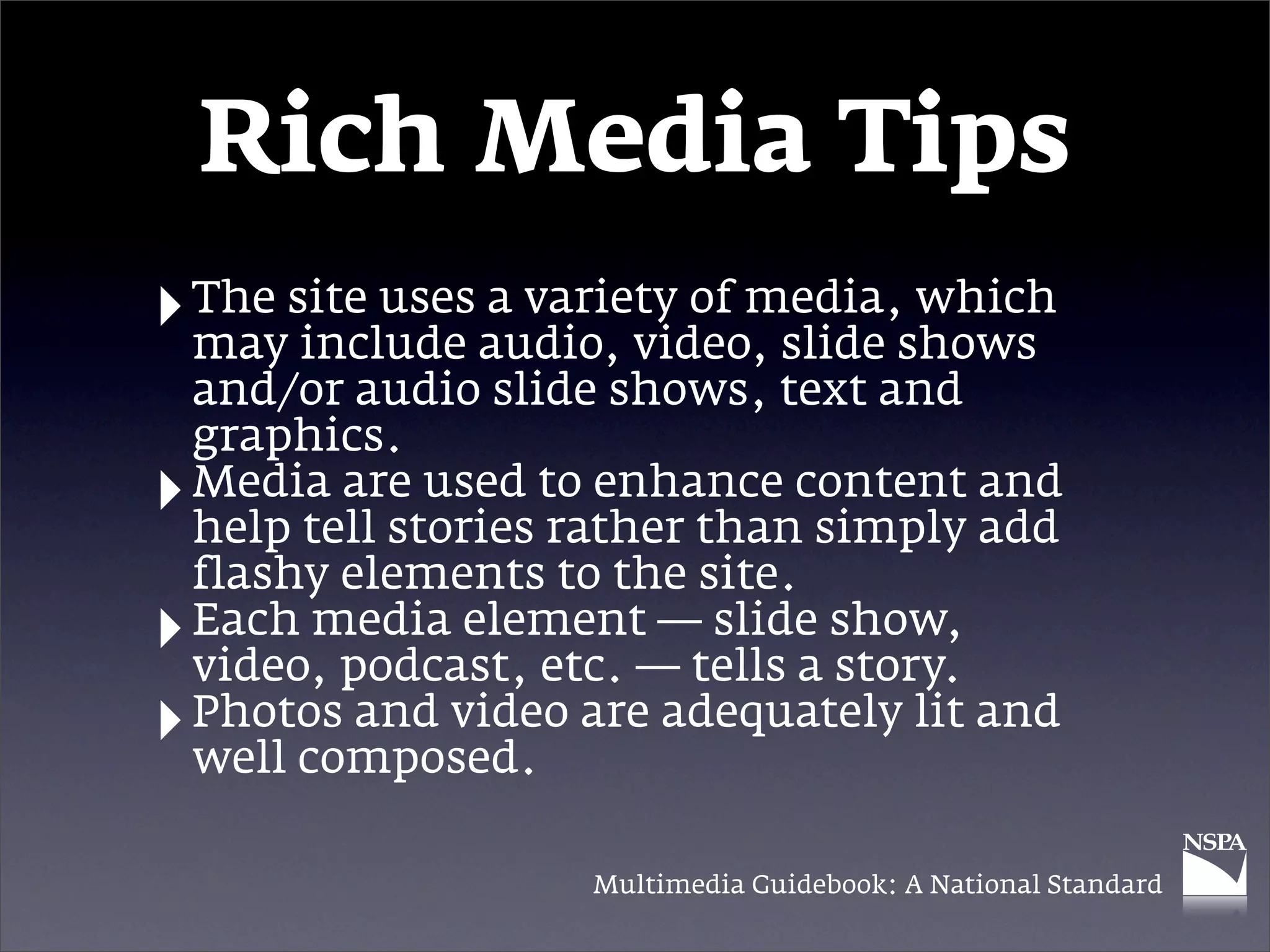 Rich Media Tips
‣ The site usesaudio, video, slide shows
  may include
               a variety of media, which

    and/or audio slide shows, text and
    graphics.
‣   Media are used to enhance content and
    help tell stories rather than simply add
    flashy elements to the site.
‣   Each media element — slide show,
    video, podcast, etc. — tells a story.
‣   Photos and video are adequately lit and
    well composed.

                      Multimedia Guidebook: A National Standard
 