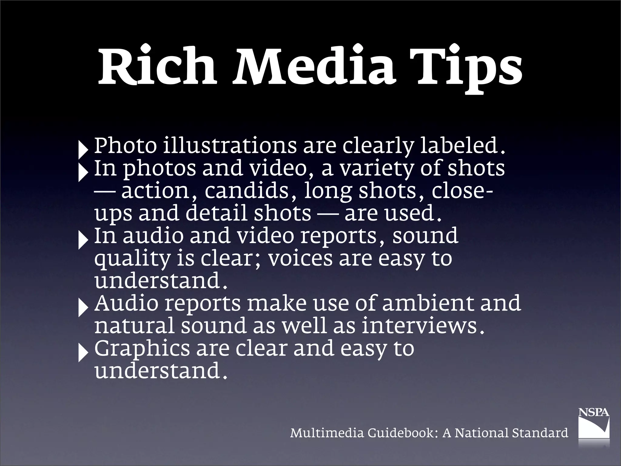 Rich Media Tips
‣ Photo illustrations are variety labeled.
                          clearly
‣ In action, and video, a shots,of shots
  —
     photos
             candids, long         close-
    ups and detail shots — are used.
‣   In audio and video reports, sound
    quality is clear; voices are easy to
    understand.
‣   Audio reports make use of ambient and
    natural sound as well as interviews.
‣   Graphics are clear and easy to
    understand.

                    Multimedia Guidebook: A National Standard
 