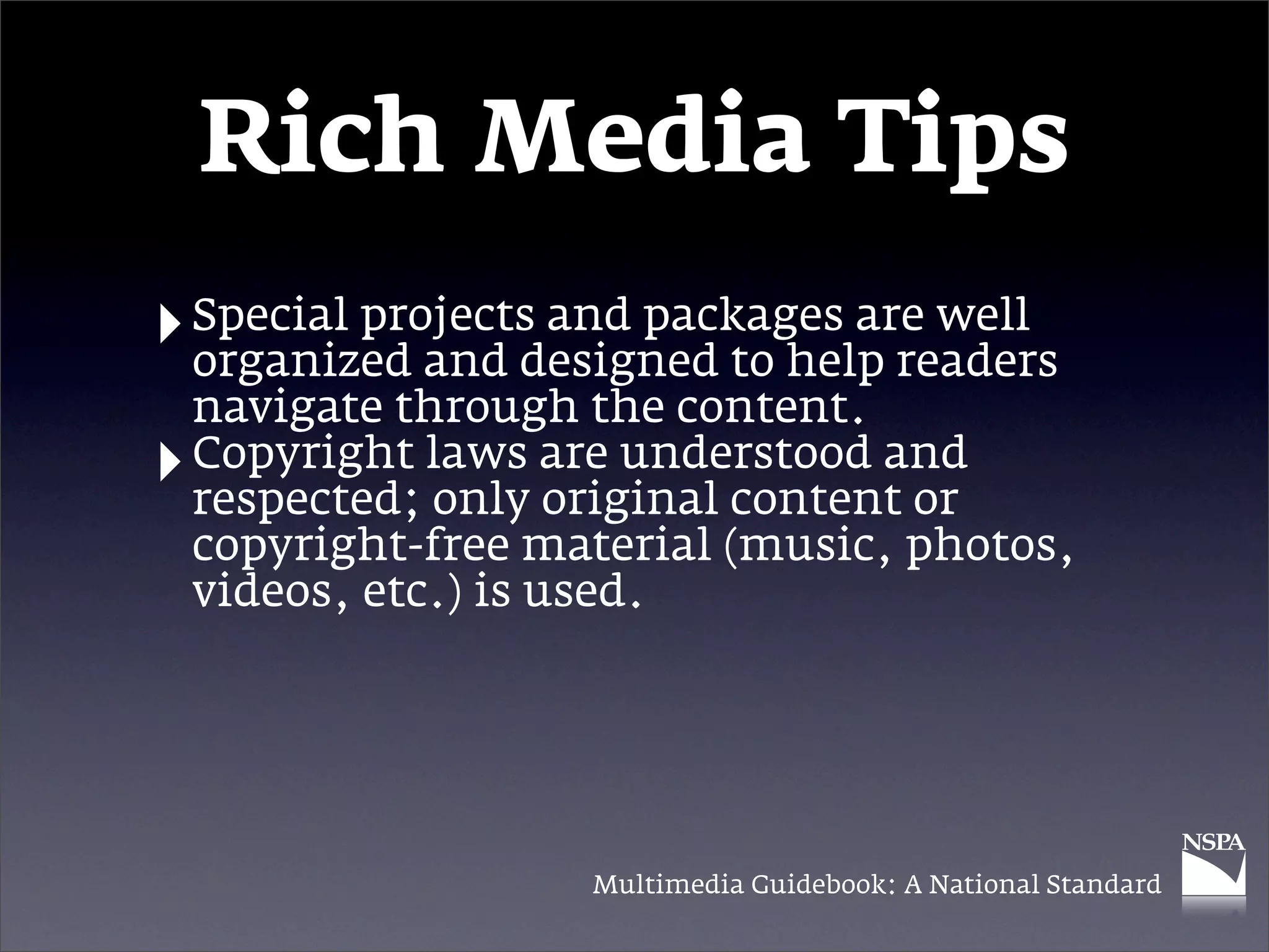 Rich Media Tips
‣ Special projects and packages are well
  organized and designed to help readers
    navigate through the content.
‣   Copyright laws are understood and
    respected; only original content or
    copyright-free material (music, photos,
    videos, etc.) is used.




                     Multimedia Guidebook: A National Standard
 