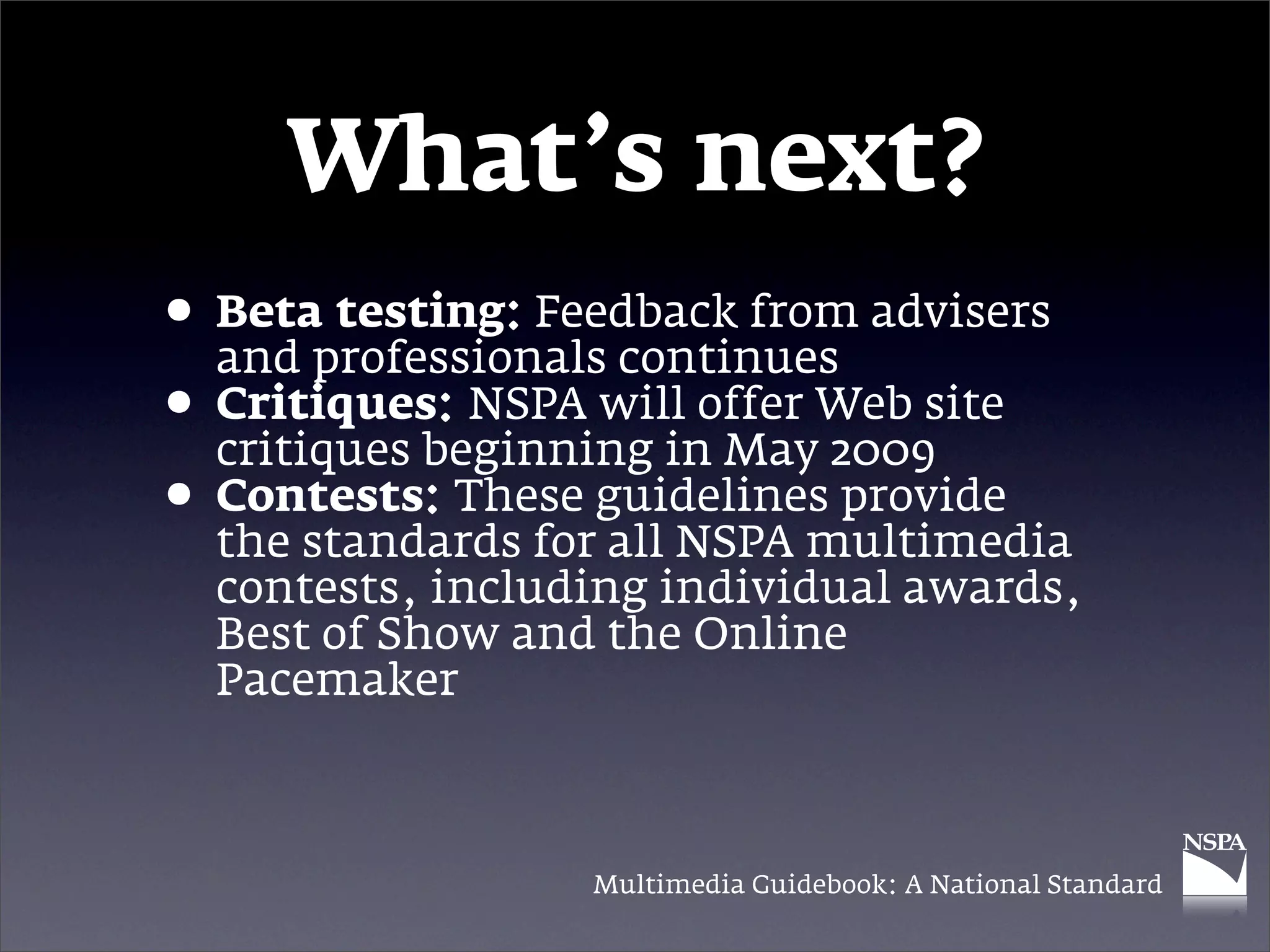 What’s next?
• Betaprofessionals continues advisers
  and
        testing: Feedback from

• Critiques: NSPA will offer Web site
  critiques beginning in May 2009
• Contests: These guidelines provide
  the standards for all NSPA multimedia
  contests, including individual awards,
  Best of Show and the Online
  Pacemaker



                  Multimedia Guidebook: A National Standard
 