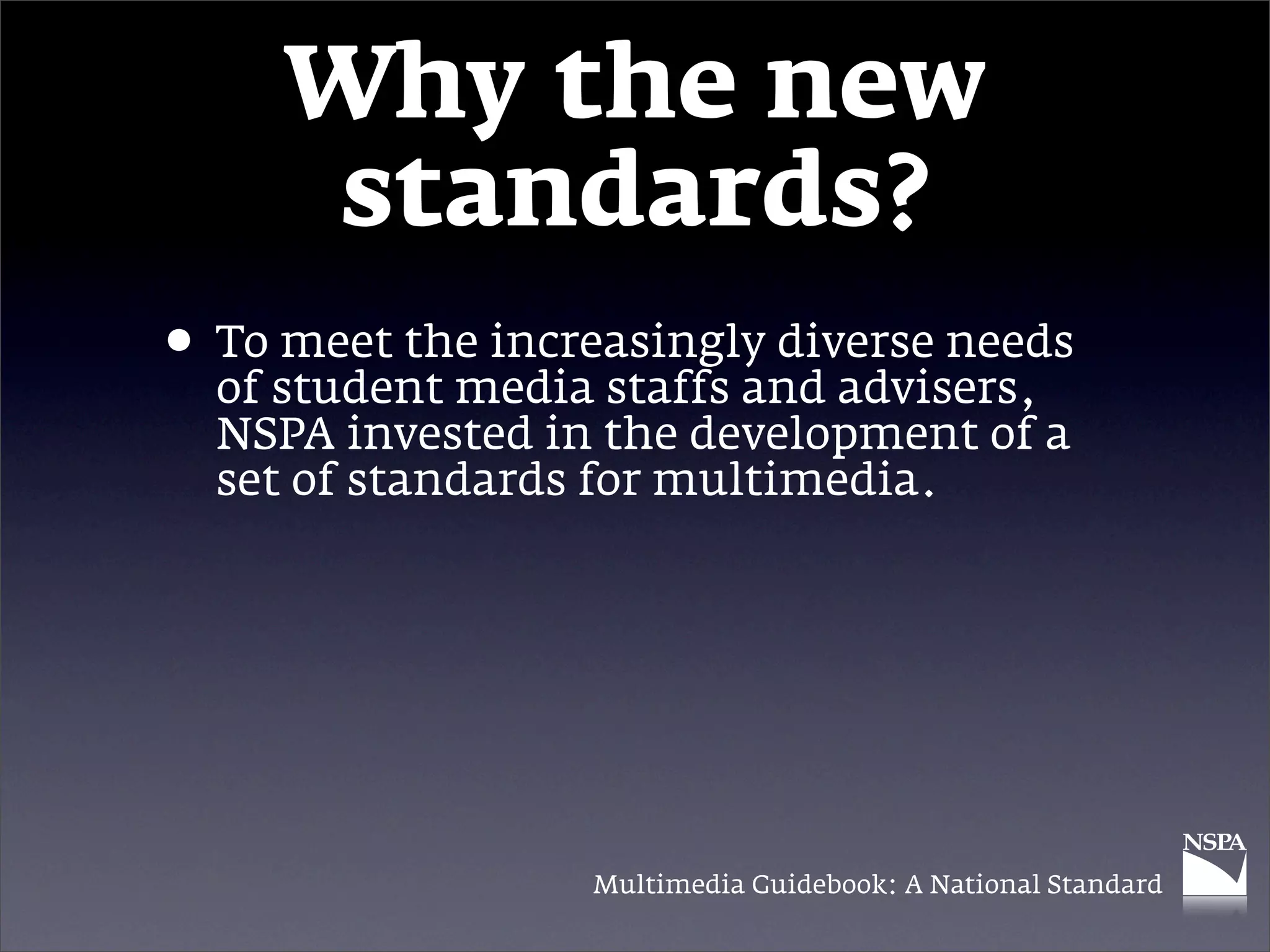 Why the new
      standards?
• Tostudent media staffs and advisers,
  of
     meet the increasingly diverse needs

  NSPA invested in the development of a
  set of standards for multimedia.




                  Multimedia Guidebook: A National Standard
 