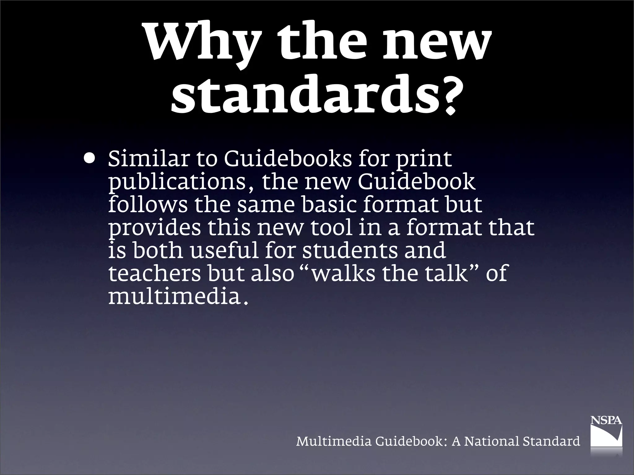 Why the new
      standards?
• Similar to Guidebooks Guidebook
  publications, the new
                        for print

  follows the same basic format but
  provides this new tool in a format that
  is both useful for students and
  teachers but also “walks the talk” of
  multimedia.




                   Multimedia Guidebook: A National Standard
 