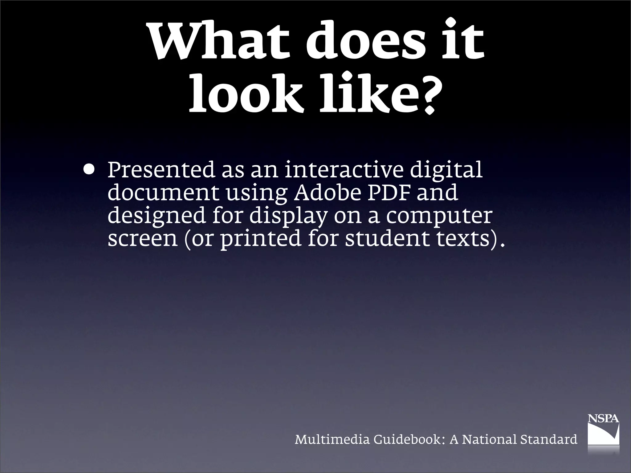 What does it
       look like?
• Presented as an interactive digital
  document using Adobe PDF and
  designed for display on a computer
  screen (or printed for student texts).




                   Multimedia Guidebook: A National Standard
 