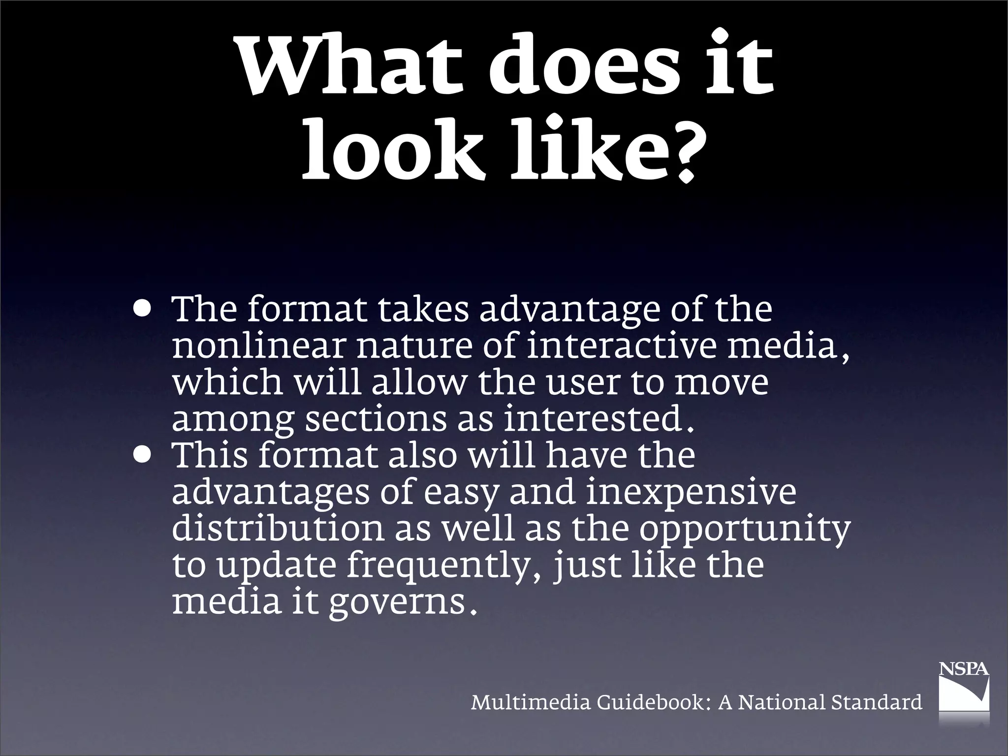 What does it
        look like?
• The format takes advantage of the
  nonlinear nature of interactive media,
    which will allow the user to move
    among sections as interested.
•   This format also will have the
    advantages of easy and inexpensive
    distribution as well as the opportunity
    to update frequently, just like the
    media it governs.

                     Multimedia Guidebook: A National Standard
 