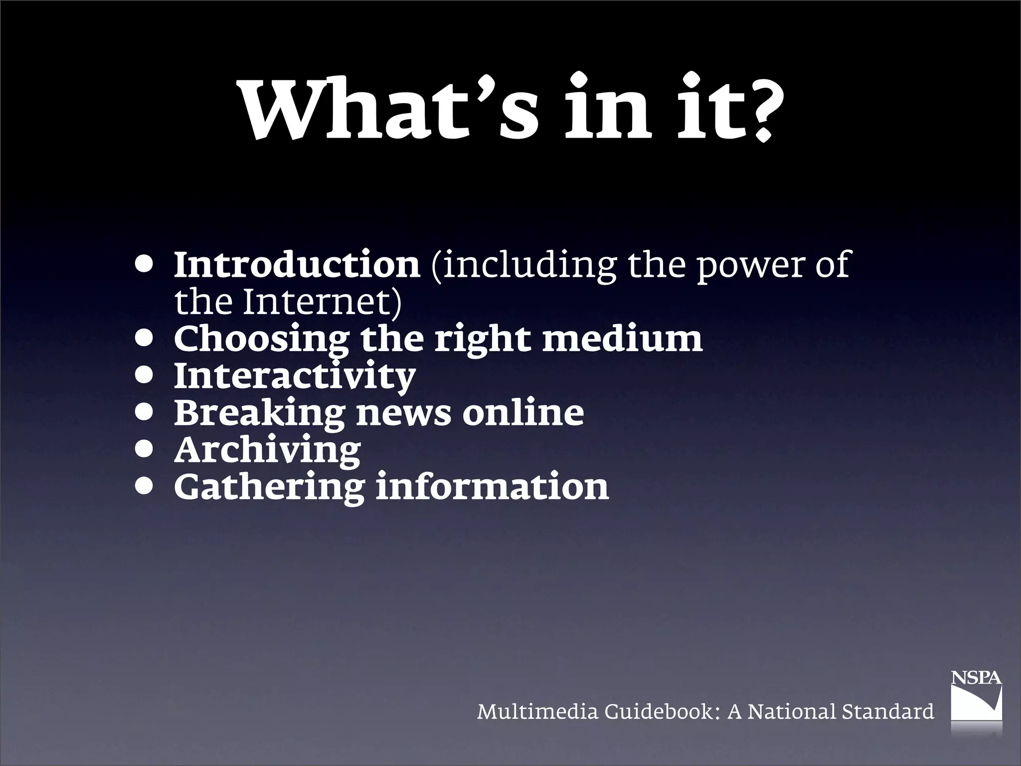 What’s in it?
• Introduction (including the power of
  the Internet)
• Choosing the right medium
• Interactivity online
• Breaking news
• Archiving information
• Gathering


                  Multimedia Guidebook: A National Standard
 
