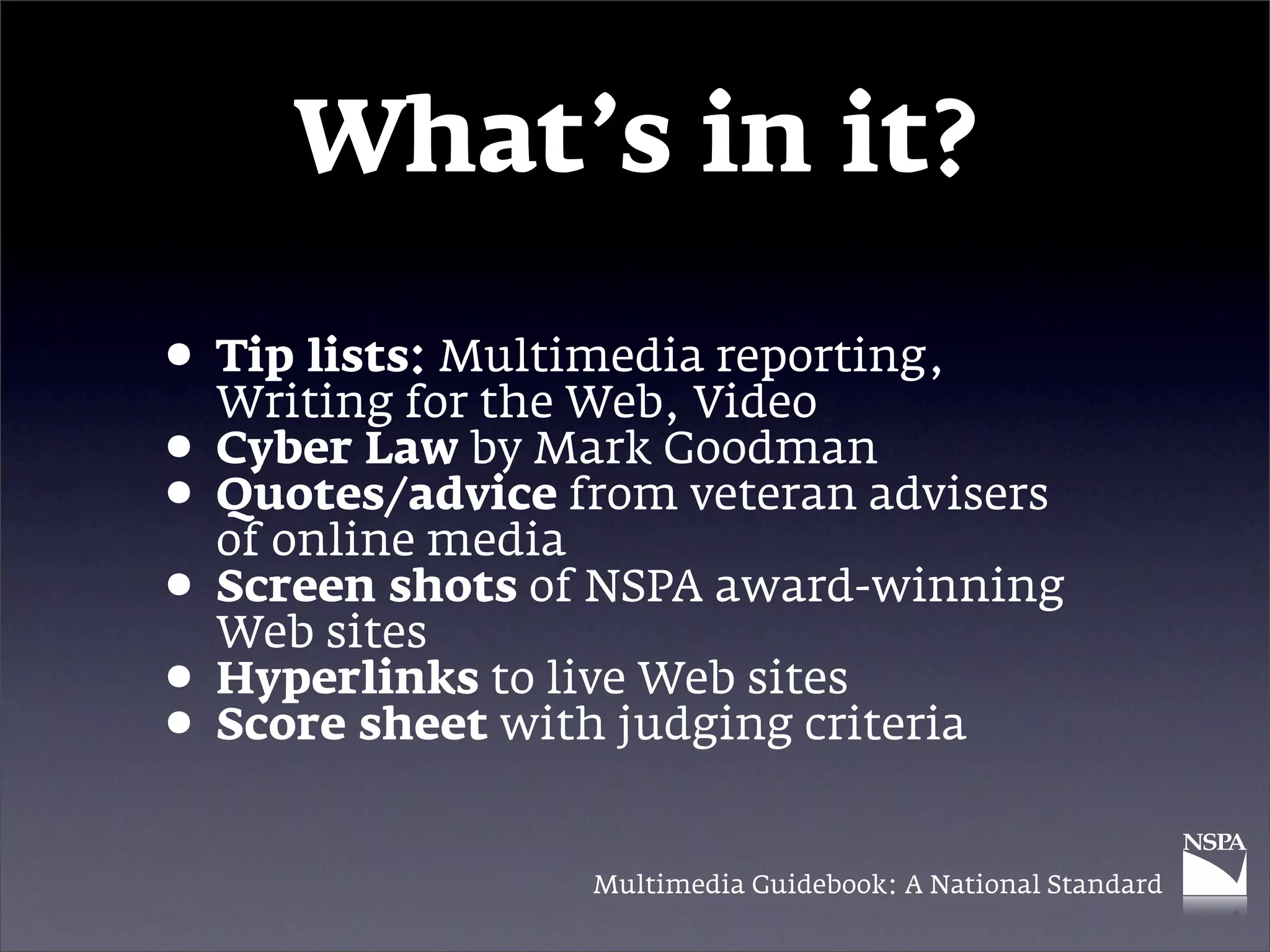 What’s in it?

• Tip lists: MultimediaVideo
  Writing for the Web,
                        reporting,

• Cyber Law by Mark Goodmanadvisers
• Quotes/advice from veteran
  of online media
• Screen shots of NSPA award-winning
  Web sites
• Hyperlinks to livejudging criteria
                     Web sites
• Score sheet with
                 Multimedia Guidebook: A National Standard
 