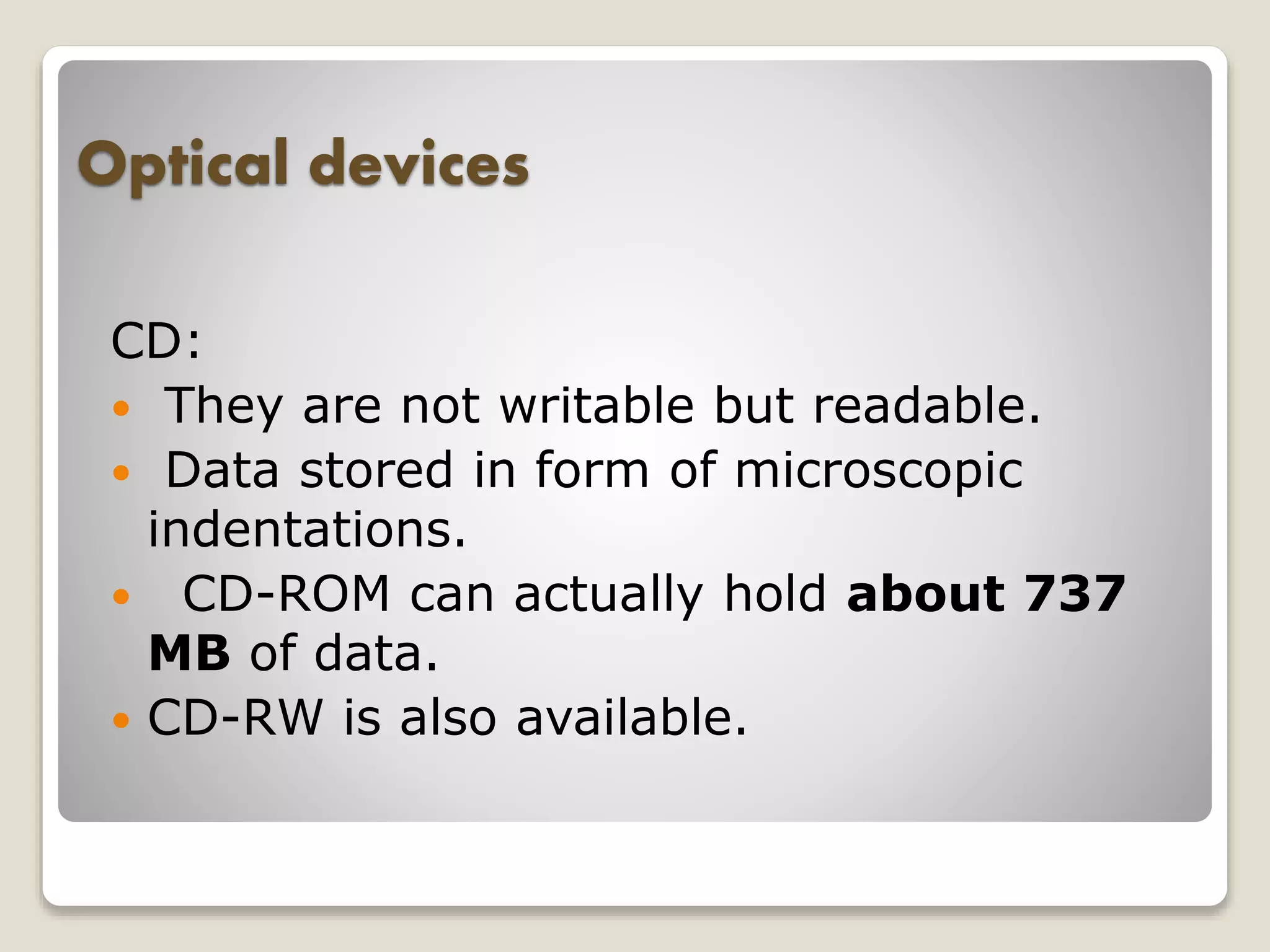 Optical devices
CD:
 They are not writable but readable.
 Data stored in form of microscopic
indentations.
 CD-ROM can actually hold about 737
MB of data.
 CD-RW is also available.
 