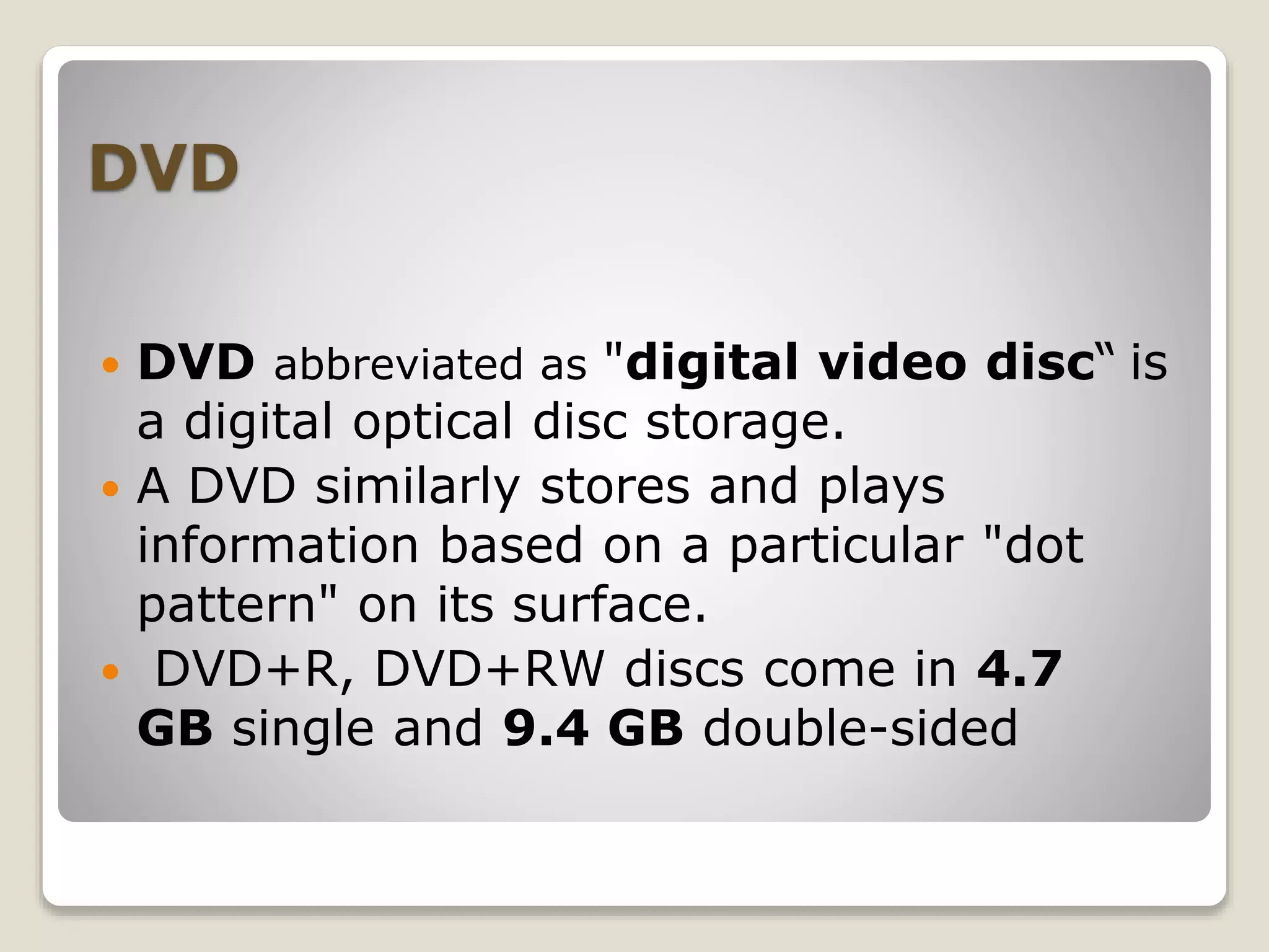 DVD
 DVD abbreviated as "digital video disc“ is
a digital optical disc storage.
 A DVD similarly stores and plays
information based on a particular "dot
pattern" on its surface.
 DVD+R, DVD+RW discs come in 4.7
GB single and 9.4 GB double-sided
 