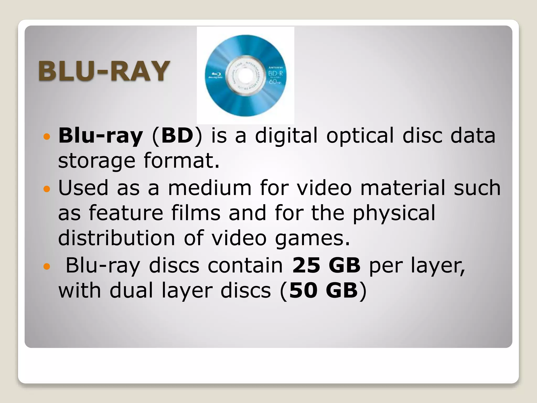 BLU-RAY
 Blu-ray (BD) is a digital optical disc data
storage format.
 Used as a medium for video material such
as feature films and for the physical
distribution of video games.
 Blu-ray discs contain 25 GB per layer,
with dual layer discs (50 GB)
 
