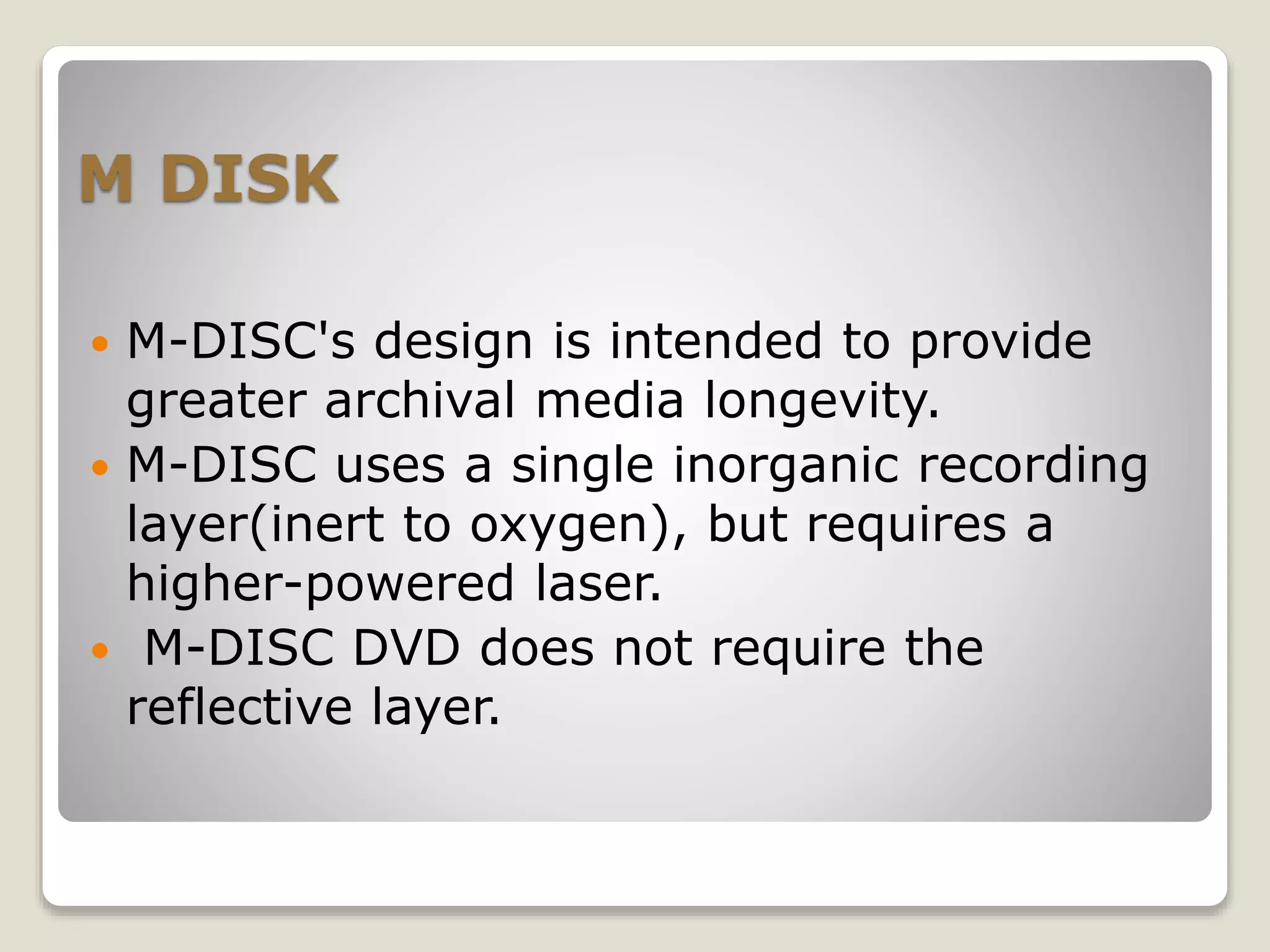 M DISK
 M-DISC's design is intended to provide
greater archival media longevity.
 M-DISC uses a single inorganic recording
layer(inert to oxygen), but requires a
higher-powered laser.
 M-DISC DVD does not require the
reflective layer.
 