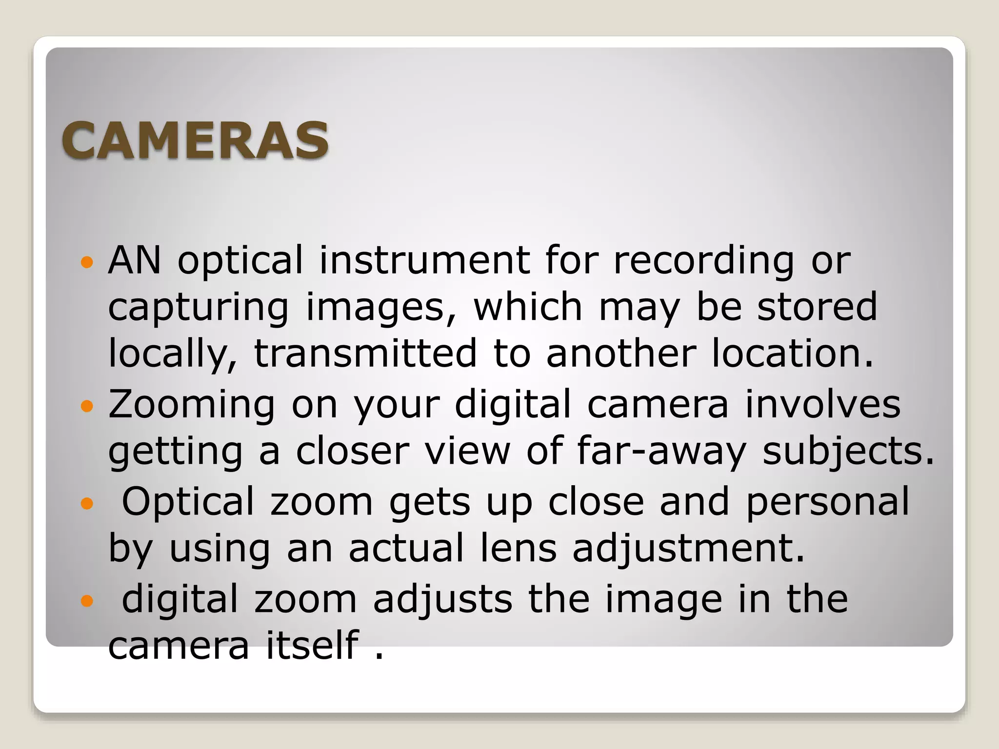 CAMERAS
 AN optical instrument for recording or
capturing images, which may be stored
locally, transmitted to another location.
 Zooming on your digital camera involves
getting a closer view of far-away subjects.
 Optical zoom gets up close and personal
by using an actual lens adjustment.
 digital zoom adjusts the image in the
camera itself .
 