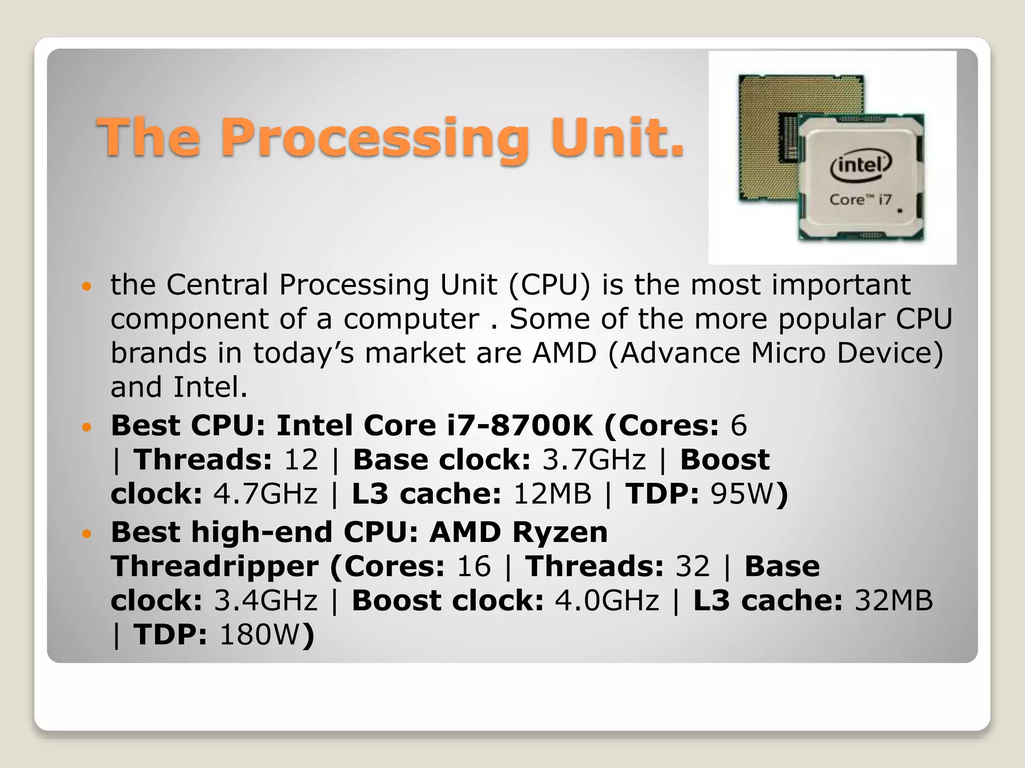 The Processing Unit.
 the Central Processing Unit (CPU) is the most important
component of a computer . Some of the more popular CPU
brands in today’s market are AMD (Advance Micro Device)
and Intel.
 Best CPU: Intel Core i7-8700K (Cores: 6
| Threads: 12 | Base clock: 3.7GHz | Boost
clock: 4.7GHz | L3 cache: 12MB | TDP: 95W)
 Best high-end CPU: AMD Ryzen
Threadripper (Cores: 16 | Threads: 32 | Base
clock: 3.4GHz | Boost clock: 4.0GHz | L3 cache: 32MB
| TDP: 180W)
 