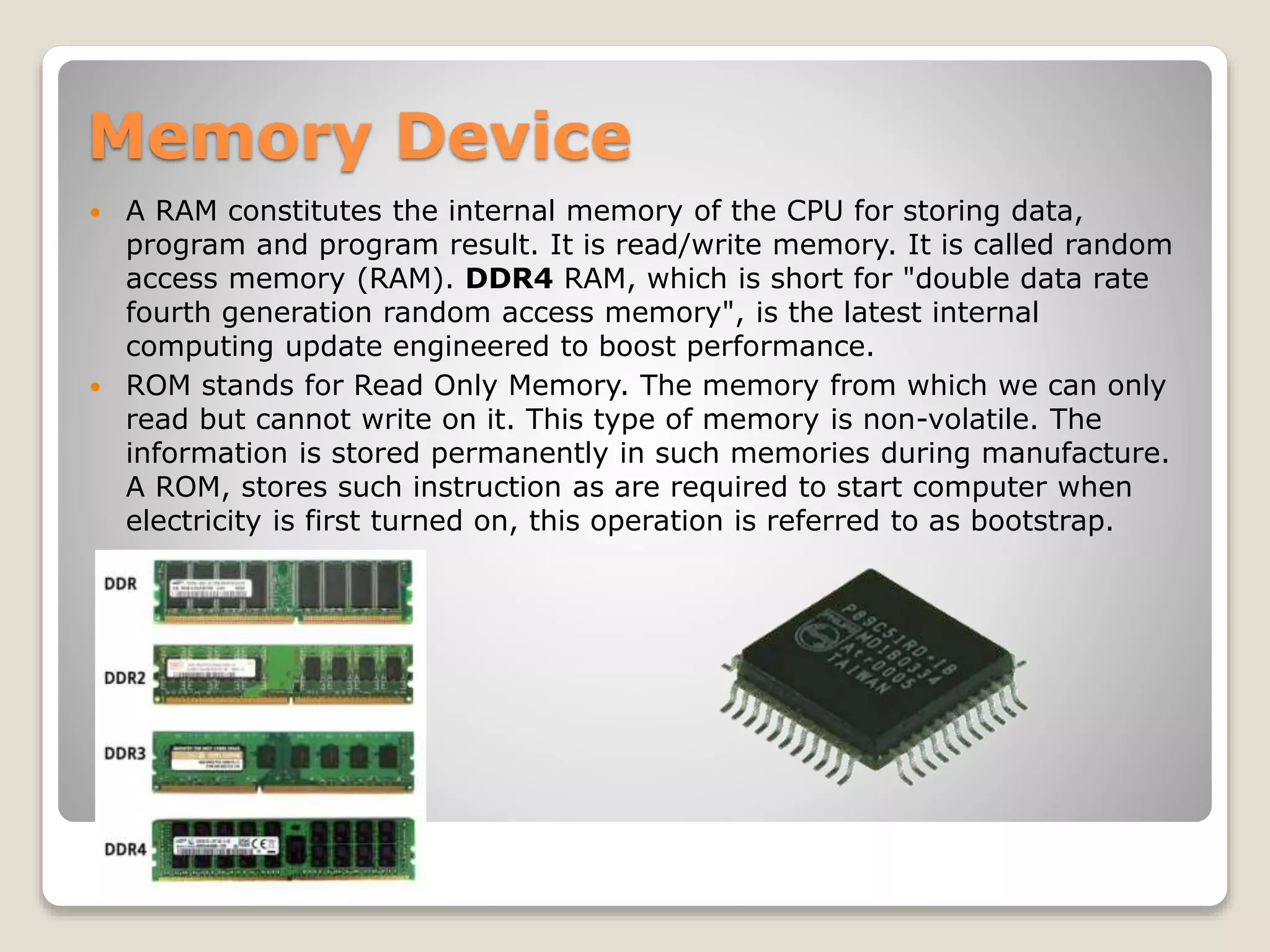 Memory Device
 A RAM constitutes the internal memory of the CPU for storing data,
program and program result. It is read/write memory. It is called random
access memory (RAM). DDR4 RAM, which is short for "double data rate
fourth generation random access memory", is the latest internal
computing update engineered to boost performance.
 ROM stands for Read Only Memory. The memory from which we can only
read but cannot write on it. This type of memory is non-volatile. The
information is stored permanently in such memories during manufacture.
A ROM, stores such instruction as are required to start computer when
electricity is first turned on, this operation is referred to as bootstrap.
 