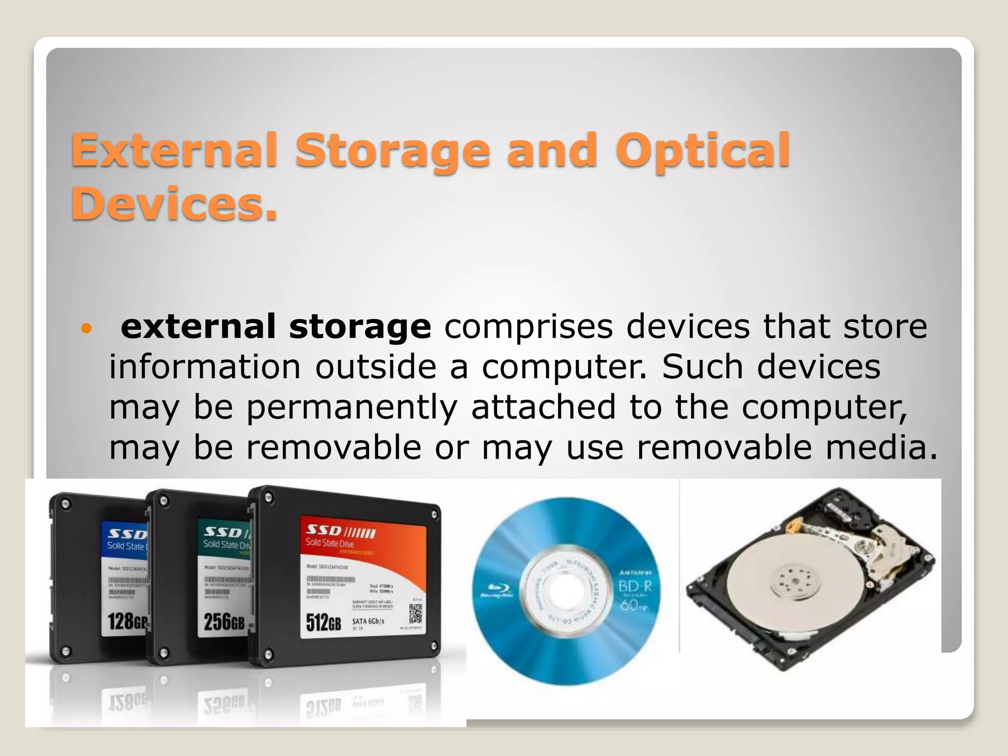 External Storage and Optical
Devices.
 external storage comprises devices that store
information outside a computer. Such devices
may be permanently attached to the computer,
may be removable or may use removable media.
 